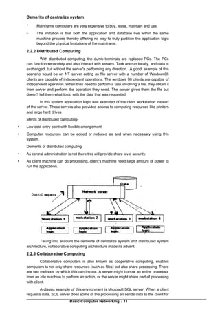 Basic Computer Networking / 11
Demerits of centralize system
* Mainframe computers are very expensive to buy, lease, maintain and use.
• The imitation is that both the application arid database live within the same
machine process thereby offering no way to truly partition the application logic
beyond the physical limitations of the mainframe.
2.2.2 Distributed Computing
With distributed computing, the dumb terminals are replaced PCs. The PCs
can function separately and also interact with servers. Task are run locally, and data is
exchanged, but without the server's performing any direction. A good, example of this
scenario would be an NT server acting as file server with a number of Windows98
clients are capable of independent operations. The windows 98 clients are capable of
independent operation. When they need to perform a task involving a file, they obtain it
from server and perform the operation they need. The server gives them the file but
doesn't tell them what to do with the data that was requested,
In this system application logic was executed of the client workstation instead
of the server. These servers also provided access to computing resources like printers
and large hard drives
Merits of distributed computing-
• Low cost entry point with flexible arrangement
• Computer resources can be added or reduced as and when necessary using this
system.
Demerits of distributed computing
• As central administration is not there this will provide share level security.
• As client machine can do processing, client's machine need large amount of power to
run the application.
Taking into account the demerits of centralize system and distributed system
architecture, collaborative computing architecture made its advent.
2.2.3 Collaborative Computing
Collaborative computers is also known as cooperative computing, enables
computers to not only share resources (such as files) but also share processing. There
are two methods by which this can invoke. A server might borrow an entire processor
from an idle machine to perform an action, or the server might share part of processing
with client.
A classic example of this environment is Microsoft SQL server. When a client
requests data, SQL server does some of the processing an sends data to the client for
 