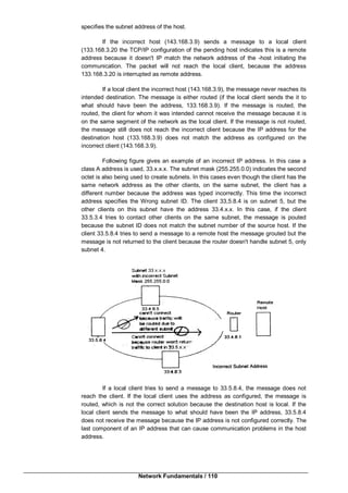Network Fundamentals / 110
specifies the subnet address of the host.
If the incorrect host (143.168.3.9) sends a message to a local client
(133.168.3.20 the TCP/IP configuration of the pending host indicates this is a remote
address because it doesn't IP match the network address of the -host initiating the
communication. The packet will not reach the local client, because the address
133.168.3.20 is interrupted as remote address.
If a local client the incorrect host (143.168.3.9), the message never reaches its
intended destination. The message is either routed (if the local client sends the it to
what should have been the address, 133.168.3.9). If the message is routed, the
routed, the client for whom it was intended cannot receive the message because it is
on the same segment of the network as the local client. If the message is not routed,
the message still does not reach the incorrect client because the IP address for the
destination host (133.168.3.9) does not match the address as configured on the
incorrect client (143.168.3.9).
Following figure gives an example of an incorrect IP address. In this case a
class A address is used, 33.x.x.x. The subnet mask (255.255.0.0) indicates the second
octet is also being used to create subnets. In this cases even though the client has the
same network address as the other clients, on the same subnet, the client has a
different number because the address was typed incorrectly. This time the incorrect
address specifies the Wrong subnet ID. The client 33,5.8.4 is on subnet 5, but the
other clients on this subnet have the address 33.4.x.x. In this case, if the client
33.5.3.4 tries to contact other clients on the same subnet, the message is pouted
because the subnet ID does not match the subnet number of the source host. If the
client 33.5.8.4 tries to send a message to a remote host the message grouted but the
message is not returned to the client because the router doesn't handle subnet 5, only
subnet 4.
If a local client tries to send a message to 33.5.8.4, the message does not
reach the client. If the local client uses the address as configured, the message is
routed, which is not the correct solution because the destination host is local. If the
local client sends the message to what should have been the IP address, 33.5.8.4
does not receive the message because the lP address is not configured correctly. The
last component of an IP address that can cause communication problems in the host
address.
 