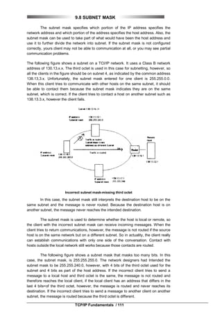 TCP/IP Fundamentals / 111
9.8 SUBNET MASK
The subnet mask specifies which portion of the IP address specifies the
network address and which portion of the address specifies the host address. Also, the
subnet mask can be used to take part of what would have been the host address and
use it to further divide the network into subnet. If the subnet mask is not configured
correctly, yours client may not be able to communication at all, or you may see partial
communication problems.
The following figure shows a subnet on a TCI/IP network. It uses a Class B network
address of 130.13.x.x. The third octet is used in this case for subnetting, however, so
all the clients in the figure should be on subnet 4, as indicated by the common address
138.13,3.x. Unfortunately, the subnet mask entered for one client is 255.255.0.0.
When this client tries to communicate with other hosts on the same subnet, it should
be able to contact them because the subnet mask indicates they are on the same
subnet, which is correct. If the client tries to contact a host on another subnet such as
138.13.3.x, however the client fails.
Incorrect subnet mask-missing third octet
In this case, the subnet mask still interprets the destination host to be on the
same subnet and the message is never routed. Because the destination host is on
another subnet, the message never reaches the intended destination.
The subnet mask is used to determine whether the host is local or remote, so
the client with the incorrect subnet mask can receive incoming messages. When the
client tries to return communications, however, the message is not routed if the source
host is on the same network but on a different subnet. So in actuality, the client really
can establish communications with only one side of the conversation. Contact with
hosts outside the local network still works because those contacts are routed.
The following figure shows a subnet mask that masks too many bits. In this
case, the subnet mask, is 255:255.255.0. The network designers had Intended the
subnet mask to be 255.255.240.0, however, with 4 bits of the third octet used for the
subnet and 4 bits as part of the host address. If the incorrect client tries to send a
message to a local host and third octet is the same, the message is not routed and
therefore reaches the local client, if the local client has an address that differs in the
last 4 bits<of the third octet, however, the message is routed and never reaches its
destination. If the incorrect client tries to send a message to another client on another
subnet, the message is routed because the third octet is different.
 