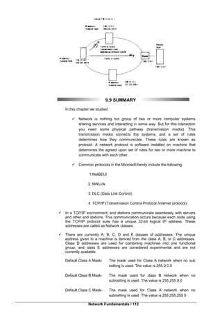 Network Fundamentals / 112
9.9 SUMMARY
In this chapter we studied
 Network is nothing but group of two or more computer systems
sharing services and interacting in some way. But for this interaction
you need some physical pathway (transmission media). This
transmission media connects the systems, and a set of rules
determines how they communicate. These rules are known as
protocol. A network protocol is software installed on machine that
determines the agreed upon set of rules for two or more machine to
communicate with each other.
 Common protocols in the Microsoft family include the following.
1.NetBEUI
2. NWLink
3. DLC (Data Link Control)
4. TCP/IP (Transmission Control Protocol /internet protocol)
 In a TCP/IP environment, end stations communicate seamlessly with servers
and other end stations. This communication occurs because each node using
the TCP/IP protocol suite has a unique 32-bit logical IP address. These
addresses are called as Network classes.
 There are currently A, B, C, D and E classes of addresses. The unique
address given to a machine is derived from the class A, B, or C addresses.
Class D addresses are used for combining machines into one functional
group, and class E addresses are considered experimental and are not
currently available.
Default Class A Mask- The mask used for Class A network when no sub
netting is used. The value is 255.0.0.0
Default Class B Mask- The mask used for class B network when no
subnetting is used. The value is 255.255.0.0
Default Class C Mask- The mask used for Class A network when no
subnetting is used. The value is 255:255.255.0
 