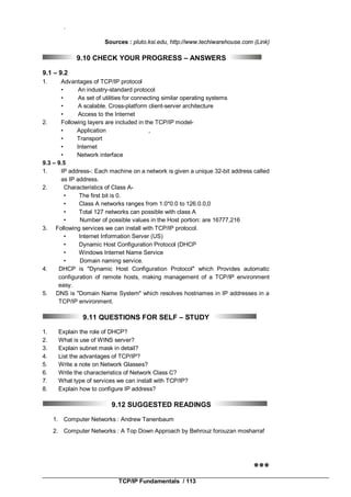 TCP/IP Fundamentals / 113
.
Sources : pluto.ksi.edu, http://www.techiwarehouse.com (Link)
9.10 CHECK YOUR PROGRESS – ANSWERS
9.1 – 9.2
1. Advantages of TCP/IP protocol
• An industry-standard protocol
• As set of utilities for connecting similar operating systems
• A scalable. Cross-platform client-server architecture
• Access to the Internet
2. Following layers are included in the TCP/IP model-
• Application ,
• Transport
• Internet
• Network interface
9.3 – 9.5
1. IP address-: Each machine on a network is given a unique 32-bit address called
as IP address.
2. Characteristics of Class A-
• The first bit is 0.
• Class A networks ranges from 1.0*0.0 to 126.0.0,0
• Total 127 networks can possible with class A
• Number of possible values in the Host portion: are 16777,216
3. Following services we can install with TCP/IP protocol.
• Internet Information Server (US)
• Dynamic Host Configuration Protocol (DHCP
• Windows Internet Name Service
• Domain naming service.
4. DHCP is "Dynamic Host Configuration Protocol" which Provides automatic
configuration of remote hosts, making management of a TCP/IP environment
easy.
5. DNS is "Domain Name System" which resolves hostnames in IP addresses in a
TCP/IP environment.
9.11 QUESTIONS FOR SELF – STUDY
1. Explain the role of DHCP?
2. What is use of WINS server?
3. Explain subnet mask in detail?
4. List the advantages of TCP/IP?
5. Write a note on Network Glasses?
6. Write the characteristics of Network Class C?
7. What type of services we can install with TCP/IP?
8. Explain how to configure IP address?
9.12 SUGGESTED READINGS
1. Computer Networks : Andrew Tanenbaum
2. Computer Networks : A Top Down Approach by Behrouz forouzan mosharraf

 