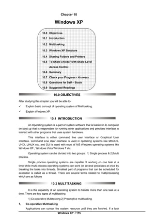 Windows XP / 115
Chapter 10
Windows XP
10.0 Objectives
10.1 Introduction
10.2 Multitasking
10.3 Windows XP Structure
10.4 Sharing Folders and Printers
10.5 To Share a folder with Share Level
Access Control
10.6 Summary
10.7 Check your Progress - Answers
10.8 Questions for Self – Study
10.9 Suggested Readings
10.0 OBJECTIVES
After studying this chapter you will be able to-
 Explain basic concept of operating system of Multitasking.
 Explain Windows XP.
10.1 INTRODUCTION
An Operating system is a part of system software that is loaded in to computer
on boot up that is responsible for running other applications and provides interface to
interact with other programs that uses system hardware.
This interface is either command line user interface or Graphical User
Interface. Command Line User interface is used in operating systems like MSDOS,
UNIX, LINUX etc. and GUI is used with most of MS Windows operating systems like
Windows XP , Windows Vista Windows 7 etc.
Operating system can be divided into two groups : 1] Single process & 2] Multi
process.
Single process operating systems are capable of working on one task at a
time while multi process operating systems can work on several processes at once by
breaking the tasks into threads. Smallest part of programs that can be scheduled for
execution is called as a thread. There are several terms related to multiprocessing
which are as follows
10.2 MULTITASKING
It is the capability of an operating system to handle more than one task at a
time. There are two types of multitasking
1] Co-operative Multitasking 2] Preemptive multitasking.
1. Co-operative Multitasking
Applications can control the system resource until they are finished. If a task
 