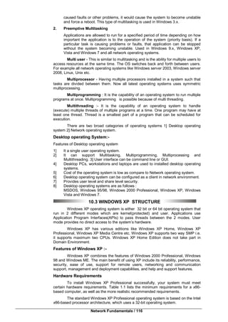 Network Fundamentals / 116
caused faults or other problems, it would cause the system to become unstable
and force a reboot. This type of multitasking is used in Windows 3.x.
2. Preemptive Multitasking
Applications are allowed to run for a specified period of time depending on how
important the application is to the operation of the system (priority basis). If a
particular task is causing problems or faults, that application can be stopped
without the system becoming unstable. Used in Windows 9.x, Windows XP,
Vista and Windows 7 and all network operating systems.
Multi user - This is similar to multitasking and is the ability for multiple users to
access resources at the same time. The OS switches back and forth between users.
For example all network operating systems like Windows server 2003, Windows server
2008, Linux, Unix etc.
Multiprocessor - Having multiple processors installed in a system such that
tasks are divided between them. Now all latest operating systems uses symmetric
multiprocessing.
Multiprogramming : It is the capability of an operating system to run multiple
programs at once. Multiprogramming is possible because of multi threading.
Multithreading :- It is the capability of an operating system to handle
(execute) multiple threads of multiple programs at a time. One program may have at
least one thread. Thread is a smallest part of a program that can be scheduled for
execution.
There are two broad categories of operating systems 1] Desktop operating
system 2] Network operating system.
Desktop operating System:-
Features of Desktop operating system
1] It a single user operating system.
2] It can support Multitasking, Multiprogramming, Multiprocessing and
Multithreading. 3] User interface can be command line or GUI.
4] Desktop PCs, workstations and laptops are used to installed desktop operating
systems.
5] Cost of the operating system is low as compare to Network operating system.
6] Desktop operating system can be configured as a client in network environment.
7] Provides user level and share level security.
8] Desktop operating systems are as follows :
MSDOS, Windows 95/98, Windows 2000 Professional, Windows XP, Windows
Vista and Windows 7.
10.3 WINDOWS XP STRUCTURE
Windows XP operating system is either 32 bit or 64 bit operating system that
run in 2 different modes which are kernel(protected) and user. Applications use
Application Program Interfaces(APIs) to pass threads between the 2 modes. User
mode provides no direct access to the system’s hardware.
Windows XP has various editions like Windows XP Home, Windows XP
Professional, Windows XP Media Centre etc. Windows XP supports two way SMP i.e.
it supports maximum two CPUs. Windows XP Home Edition does not take part in
Domain Environment.
Features of Windows XP :-
Windows XP combines the features of Windows 2000 Professional, Windows
98 and Windows ME. The main benefit of using XP include its reliability, performance,
security, ease of use, support for remote users, networking and communication
support, management and deployment capabilities, and help and support features.
Hardware Requirements
To install Windows XP Professional successfully, your system must meet
certain hardware requirements. Table 1.1 lists the minimum requirements for a x86-
based computer, as well as the more realistic recommended requirements.
The standard Windows XP Professional operating system is based on the Intel
x86-based processor architecture, which uses a 32-bit operating system.
 