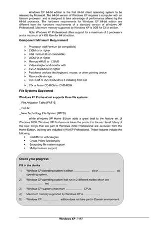 Windows XP / 117
Windows XP 64-bit edition is the first 64-bit client operating system to be
released by Microsoft. The 64-bit version of Windows XP requires a computer with an
Itanium processor, and is designed to take advantage of performance offered by the
64-bit processor. The hardware requirements for Windows XP 64-bit edition are
different from the hardware requirements of a standard version of Windows XP
Professional. Maximum memory supported by Windows XP is 3GB for 32 bit edition.
Note: Windows XP Professional offers support for a maximum of 2 processors
and a maximum of 4 GB Ram for 64 bit edition.
Component Minimum Requirement
 Processor Intel Pentium (or compatible)
 233MHz or higher
 Intel Pentium II (or compatible)
 300MHz or higher
 Memory 64MB or 128MB
 Video adapter and monitor with
 SVGA resolution or higher
 Peripheral devices like Keyboard, mouse, or other pointing device
 Removable storage
 CD-ROM or DVD-ROM drive if installing from CD
 12x or faster CD-ROM or DVD-ROM
File Systems Supported
Windows XP Professional supports three file systems:
_ File Allocation Table (FAT16)
_ FAT32
_ New Technology File System (NTFS)
While Windows XP Home Edition adds a great deal to the feature set of
Windows 2000, Windows XP Professional takes the product to the next level. Many of
the neat things that are part of Windows 2000 Professional are excluded from the
Home Edition, but they are included in WinXP Professional. These features include the
following:
 IntelliMirror technologies
 Group Policy functionality
 Encrypting file system support
 Multiprocessor support
Check your progress
Fill in the blanks
1] Windows XP operating system is either ……………… bit or ……………… bit
operating system.
2] Windows XP operating system that run in 2 different modes which are
……………… and ………………
3] Windows XP supports maximum ……………… CPUs.
4] Maximum memory supported by Windows XP is ………………
5] Windows XP ……………… edition does not take part in Domain environment.
 