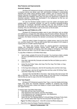 Network Fundamentals / 118
New Features and Improvements
Automatic Updates
Windows XP Professional includes an Automatic Updates (AU) feature. AU is
a proactive service that allows users with administrative privileges to automatically
download and install critical operating system updates, such as security fixes and
patches. Because the installation might require you to restart your computer, you are
notified before the installation takes place and given the opportunity to postpone the
download operation. Updates are downloaded in the background so that you can
continue to work during downloading.
AU uses the Windows Update control to scan the system and decide which
updates apply to a particular computer. AU uses its innovative bandwidth-throttling
technology for downloads. Bandwidth throttling uses only idle bandwidth so that
downloads do not interfere with or slow down other network activity, such as Internet
browsing. Only one administrative user at a time can run the AU client.
Copying Files and Folders to a CD
Windows XP Professional enables users to save information such as photos
and software to a compact disc (CD) without using third-party software. Because CD-
recordable (CD-R) and CD-rewritable (CD-RW) drives are now inexpensive options on
computers, this feature enhances the standard conveniences that Windows offers to
users.
Users can select a folder of images from a digital camera, drag it to the CD-R
icon, and then create a CD. They can also transfer files more easily to a CD instead of
copying them to a smaller capacity floppy disk.
This feature also provides options for original equipment manufacturers
(OEMs) and independent software vendors (ISVs). OEMs can create branded
applications that generate emergency boot CDs instead of emergency boot floppy
disks, and ISVs can offer a "burn to CD" option on their Windows versions.
To copy files or folders to a CD follow these steps:
1. Insert a blank, writable CD into the CD recorder. You must have a blank, writable
CD and a CD-ROM drive that has the capability of writing CDs to use this
feature.
2. Click Start, right-click My Computer and select the files and folders you want to
write to the CD.
3. Under File And Folder Tasks, click Copy This File, Copy This Folder, or Copy
The Selected Items.
4. In the Copy Items dialog box, click the CD recording drive and then click Copy.
5. In My Computer, click the CD recording drive and then under CD Writing Tasks,
click Write These Files To The CD.
Standard CDs hold 650 MB of information. High-density CDs hold at least 700
MB of information. You must have enough space on your hard drive to temporarily
hold the files you want to copy to the CD or the operation will fail.
Clear Type Support
Windows XP Professional supports Clear Type, a new text display technology.
Clear Type triples the horizontal resolution available for rendering text through
software, which provides a clearer text display on a liquid crystal display (LCD) screen
with digital interface.
To specify Clear Type follow these steps:
1. Click Start and then click Control Panel.
2. Click Appearance And Themes, and then click Display.
3. In the Appearance And Themes dialog box, click Appearance.
4. In the Appearance tab, click Effects.
5. Select the Use The Following Method To Smooth Edges Of Screen Fonts check
box, and then select Clear Type from the drop-down list (see Figure 1.1).
Figure The Effects dialog box 6. Click OK to close the Effects dialog box.
7. Click OK to close the Display Properties dialog box.
 