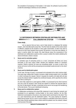 Network Fundamentals / 12
the completion of processing on that system. In all cases, the software must be written
to take the advantage of absence of such software.
2.3 DIFFERENCE BETWEEN CENTRALIZE DISTRIBUTED AND
COLLABORATIVE SYSTEM
Case study
Let us assume that we have a set of data stored in a database file namely
student _info.mdb (Microsoft access file). This file holds the details of the marks stored
in different -subjects by the students in their public examination. A client may want to
know as to how many students have scored 100 percent in more than two subjects. A
query is sent-to obtain the results. We shall discuss about the processing of the
distributed and collaborative systems when a query to obtain the results satisfying the
above-mentioned, criteria is issued.
1. Query sent to centralize system
In centralize type of computing server is a main, component all others are dump
terminate or just input output nodes. Student_info database resides on centralize
machine. Client's machine not hava any processing power. so query is sent to the
server and server will do all the processing and processed results are sent to the client'
machine.
2. Query sent to distributed system
In this case, the logic of query, is processed and evaluated at the client machine itself.
The query logic realize that it needs to access a table namely student info in the MDB
in order to process the request. Hence it requests the student_info table with all rows
across the network before it applies the conditional clauses, which specifies the criteria
that client is looking for.
So when SQL statement is used against a MOB, it is processed by the client machine
and only a file I/O request is sent across the network to retrieve the required data in
the from of disk blocks. No logic is executed at the server end except the transferring
of file disk blocks. This is just a distributed computing.
3. Query sent to collaborative system
In collaborative architecture the actual SQL statement is sent across the network and
processed by an application running locally on the server machine. As the SQL
statement is processed on the server, only results need to send back to the client. This
is a vast improvement over the distributed system. The query looking for student's
detail having scored 100 % in two or more subjects is evaluated at the server end and
only those records satisfying these criteria would be passed over the network instead
of all records of the table.
 