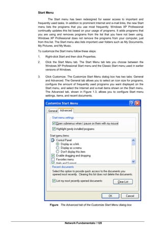 Network Fundamentals / 120
Start Menu
The Start menu has been redesigned for easier access to important and
frequently used tasks. In addition to prominent Internet and e-mail links, the new Start
menu lists the programs that you use most frequently. Windows XP Professional
continually updates this list based on your usage of programs. It adds programs that
you are using and removes programs from the list that you have not been using.
Windows XP Professional does not remove the programs from your computer, just
from this list. The Start menu also lists important user folders such as My Documents,
My Pictures, and My Music.
To customize the Start menu follow these steps:
1. Right-click Start and then click Properties.
2. Click the Start Menu tab. The Start Menu tab lets you choose between the
Windows XP Professional Start menu and the Classic Start menu used in earlier
versions of Windows.
3. Click Customize. The Customize Start Menu dialog box has two tabs: General
and Advanced. The General tab allows you to select an icon size for programs,
configure the amount of frequently used programs you want displayed on the
Start menu, and select the Internet and e-mail items shown on the Start menu.
The Advanced tab, shown in Figure 1.3, allows you to configure Start menu
settings, items, and recent documents.
Figure The Advanced tab of the Customize Start Menu dialog box
 