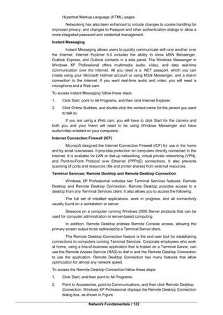 Network Fundamentals / 122
Hypertext Markup Language (HTML) pages.
Networking has also been enhanced to include changes to cookie handling for
improved privacy, and changes to Passport and other authentication dialogs to allow a
more integrated password and credential management.
Instant Messaging
Instant Messaging allows users to quickly communicate with one another over
the Internet. Internet Explorer 6.0 includes the ability to show MSN Messenger,
Outlook Express, and Outlook contacts in a side panel. The Windows Messenger in
Windows XP Professional offers multimedia audio, video, and data real-time
communication over the Internet. All you need is a .NET passport, which you can
create using your Microsoft Hotmail account or using MSN Messenger, and a dial-in
connection to the Internet. If you want real-time audio and video, you will need a
microphone and a Web cam.
To access Instant Messaging follow these steps:
1. Click Start, point to All Programs, and then click Internet Explorer.
2. Click Online Buddies, and double-click the contact name for the person you want
to talk to.
If you are using a Web cam, you will have to click Start for the camera and
both you and your friend will need to be using Windows Messenger and have
audio/video enabled on your computers.
Internet Connection Firewall (ICF)
Microsoft designed the Internet Connection Firewall (ICF) for use in the home
and by small businesses. It provides protection on computers directly connected to the
Internet. It is available for LAN or dial-up networking, virtual private networking (VPN),
and Point-to-Point Protocol over Ethernet (PPPoE) connections. It also prevents
scanning of ports and resources (file and printer shares) from external resources.
Terminal Services: Remote Desktop and Remote Desktop Connection
Windows XP Professional includes two Terminal Services features: Remote
Desktop and Remote Desktop Connection. Remote Desktop provides access to a
desktop from any Terminal Services client. It also allows you to access the following:
The full set of installed applications, work in progress, and all connectivity
usually found on a workstation or server
Sessions on a computer running Windows 2000 Server products that can be
used for computer administration or server-based computing
In addition, Remote Desktop enables Remote Console access, allowing the
primary screen output to be redirected to a Terminal Server client.
The Remote Desktop Connection feature is the end-user tool for establishing
connections to computers running Terminal Services. Corporate employees who work
at home, using a line-of-business application that is hosted on a Terminal Server, can
use the Remote Access Service (RAS) to dial in and the Remote Desktop Connection
to use the application. Remote Desktop Connection has many features that allow
optimization for almost any network speed.
To access the Remote Desktop Connection follow these steps:
1. Click Start, and then point to All Programs.
2. Point to Accessories, point to Communications, and then click Remote Desktop
Connection. Windows XP Professional displays the Remote Desktop Connection
dialog box, as shown in Figure
 