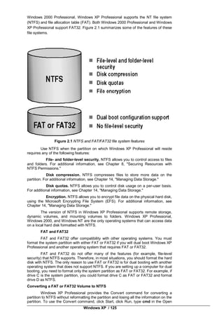 Windows XP / 125
Windows 2000 Professional, Windows XP Professional supports the NT file system
(NTFS) and file allocation table (FAT). Both Windows 2000 Professional and Windows
XP Professional support FAT32. Figure 2.1 summarizes some of the features of these
file systems.
Figure 2.1 NTFS and FAT/FAT32 file system features
Use NTFS when the partition on which Windows XP Professional will reside
requires any of the following features:
File- and folder-level security. NTFS allows you to control access to files
and folders. For additional information, see Chapter 8, "Securing Resources with
NTFS Permissions."
Disk compression. NTFS compresses files to store more data on the
partition. For additional information, see Chapter 14, "Managing Data Storage."
Disk quotas. NTFS allows you to control disk usage on a per-user basis.
For additional information, see Chapter 14, "Managing Data Storage."
Encryption. NTFS allows you to encrypt file data on the physical hard disk,
using the Microsoft Encrypting File System (EFS). For additional information, see
Chapter 14, "Managing Data Storage."
The version of NTFS in Windows XP Professional supports remote storage,
dynamic volumes, and mounting volumes to folders. Windows XP Professional,
Windows 2000, and Windows NT are the only operating systems that can access data
on a local hard disk formatted with NTFS.
FAT and FAT32
FAT and FAT32 offer compatibility with other operating systems. You must
format the system partition with either FAT or FAT32 if you will dual boot Windows XP
Professional and another operating system that requires FAT or FAT32.
FAT and FAT32 do not offer many of the features (for example, file-level
security) that NTFS supports. Therefore, in most situations, you should format the hard
disk with NTFS. The only reason to use FAT or FAT32 is for dual booting with another
operating system that does not support NTFS. If you are setting up a computer for dual
booting, you need to format only the system partition as FAT or FAT32. For example, if
drive C is the system partition, you could format drive C as FAT or FAT32 and format
drive D as NTFS.
Converting a FAT or FAT32 Volume to NTFS
Windows XP Professional provides the Convert command for converting a
partition to NTFS without reformatting the partition and losing all the information on the
partition. To use the Convert command, click Start, click Run, type cmd in the Open
 
