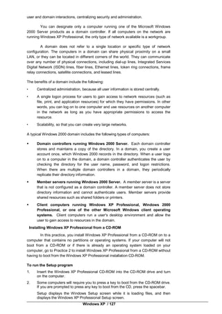 Windows XP / 127
user and domain interactions, centralizing security and administration.
You can designate only a computer running one of the Microsoft Windows
2000 Server products as a domain controller. If all computers on the network are
running Windows XP Professional, the only type of network available is a workgroup.
A domain does not refer to a single location or specific type of network
configuration. The computers in a domain can share physical proximity on a small
LAN, or they can be located in different corners of the world. They can communicate
over any number of physical connections, including dial-up lines, Integrated Services
Digital Network (ISDN) lines, fiber lines, Ethernet lines, token ring connections, frame
relay connections, satellite connections, and leased lines.
The benefits of a domain include the following:
• Centralized administration, because all user information is stored centrally.
• A single logon process for users to gain access to network resources (such as
file, print, and application resources) for which they have permissions. In other
words, you can log on to one computer and use resources on another computer
in the network as long as you have appropriate permissions to access the
resource.
• Scalability, so that you can create very large networks.
A typical Windows 2000 domain includes the following types of computers:
 Domain controllers running Windows 2000 Server. Each domain controller
stores and maintains a copy of the directory. In a domain, you create a user
account once, which Windows 2000 records in the directory. When a user logs
on to a computer in the domain, a domain controller authenticates the user by
checking the directory for the user name, password, and logon restrictions.
When there are multiple domain controllers in a domain, they periodically
replicate their directory information.
 Member servers running Windows 2000 Server. A member server is a server
that is not configured as a domain controller. A member server does not store
directory information and cannot authenticate users. Member servers provide
shared resources such as shared folders or printers.
 Client computers running Windows XP Professional, Windows 2000
Professional, or one of the other Microsoft Windows client operating
systems. Client computers run a user's desktop environment and allow the
user to gain access to resources in the domain.
Installing Windows XP Professional from a CD-ROM
In this practice, you install Windows XP Professional from a CD-ROM on to a
computer that contains no partitions or operating systems. If your computer will not
boot from a CD-ROM or if there is already an operating system loaded on your
computer, go to Practice 2 to install Windows XP Professional from a CD-ROM without
having to boot from the Windows XP Professional installation CD-ROM.
To run the Setup program
1. Insert the Windows XP Professional CD-ROM into the CD-ROM drive and turn
on the computer.
2. Some computers will require you to press a key to boot from the CD-ROM drive.
If you are prompted to press any key to boot from the CD, press the spacebar.
Setup displays the Windows Setup screen while it is loading files, and then
displays the Windows XP Professional Setup screen.
 