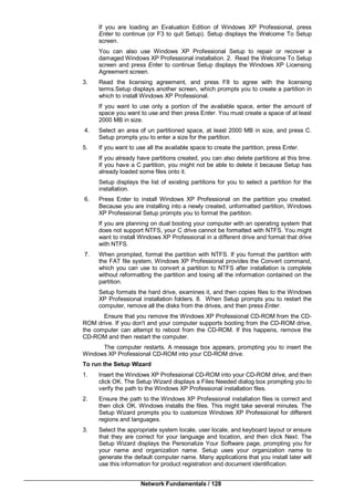 Network Fundamentals / 128
If you are loading an Evaluation Edition of Windows XP Professional, press
Enter to continue (or F3 to quit Setup). Setup displays the Welcome To Setup
screen.
You can also use Windows XP Professional Setup to repair or recover a
damaged Windows XP Professional installation. 2. Read the Welcome To Setup
screen and press Enter to continue Setup displays the Windows XP Licensing
Agreement screen.
3. Read the licensing agreement, and press F8 to agree with the licensing
terms.Setup displays another screen, which prompts you to create a partition in
which to install Windows XP Professional.
If you want to use only a portion of the available space, enter the amount of
space you want to use and then press Enter. You must create a space of at least
2000 MB in size.
4. Select an area of un partitioned space, at least 2000 MB in size, and press C.
Setup prompts you to enter a size for the partition.
5. If you want to use all the available space to create the partition, press Enter.
If you already have partitions created, you can also delete partitions at this time.
If you have a C partition, you might not be able to delete it because Setup has
already loaded some files onto it.
Setup displays the list of existing partitions for you to select a partition for the
installation.
6. Press Enter to install Windows XP Professional on the partition you created.
Because you are installing into a newly created, unformatted partition, Windows
XP Professional Setup prompts you to format the partition.
If you are planning on dual booting your computer with an operating system that
does not support NTFS, your C drive cannot be formatted with NTFS. You might
want to install Windows XP Professional in a different drive and format that drive
with NTFS.
7. When prompted, format the partition with NTFS. If you format the partition with
the FAT file system, Windows XP Professional provides the Convert command,
which you can use to convert a partition to NTFS after installation is complete
without reformatting the partition and losing all the information contained on the
partition.
Setup formats the hard drive, examines it, and then copies files to the Windows
XP Professional installation folders. 8. When Setup prompts you to restart the
computer, remove all the disks from the drives, and then press Enter.
Ensure that you remove the Windows XP Professional CD-ROM from the CD-
ROM drive. If you don't and your computer supports booting from the CD-ROM drive,
the computer can attempt to reboot from the CD-ROM. If this happens, remove the
CD-ROM and then restart the computer.
The computer restarts. A message box appears, prompting you to insert the
Windows XP Professional CD-ROM into your CD-ROM drive.
To run the Setup Wizard
1. Insert the Windows XP Professional CD-ROM into your CD-ROM drive, and then
click OK. The Setup Wizard displays a Files Needed dialog box prompting you to
verify the path to the Windows XP Professional installation files.
2. Ensure the path to the Windows XP Professional installation files is correct and
then click OK. Windows installs the files. This might take several minutes. The
Setup Wizard prompts you to customize Windows XP Professional for different
regions and languages.
3. Select the appropriate system locale, user locale, and keyboard layout or ensure
that they are correct for your language and location, and then click Next. The
Setup Wizard displays the Personalize Your Software page, prompting you for
your name and organization name. Setup uses your organization name to
generate the default computer name. Many applications that you install later will
use this information for product registration and document identification.
 