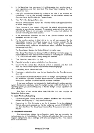 Windows XP / 129
4. In the Name box, type your name. In the Organization box, type the name of
your organization, and then click Next. The Setup Wizard displays the Your
Product Key page.
5. Enter your 25-character product key located on the back of the Windows XP
Professional CD-ROM case, and then click Next. The Setup Wizard displays the
Computer Name And Administrator Password page.
6. Type Pro1 in the Computer Name box.
Windows XP Professional displays the computer name in all uppercase letters,
no matter how you type it.
If your computer is on a network, check with the network administrator before
assigning a name to your computer. The practice sessions in this training kit
refer to Pro1. If you do not name your computer Pro1, you must substitute the
name of your computer in each practice.
7. In the Administrator Password box and in the Confirm Password box, type
password, and then click Next.
8. For the practice sections in this training kit, you will use password for the
Administrator account. You should always use a complex password for the
Administrator account (one that others cannot easily guess). Microsoft
recommends mixing uppercase and lowercase letters, numbers, and symbols
(for example, Lp6*g9f2).
The Setup Wizard displays the Modem Dialing Information page.
If the Setup Wizard does not display the Modem Dialing Information page, it is
probably because there is not a modem installed on your computer. Skip to step
12. 8. Ensure that the correct country or region is selected.
9. Type the correct area code or city code.
10. If you dial a number to get an outside line, type the number.
11. Ensure that the correct type of phone system is selected, and then click
Next.The Setup Wizard displays the Date And Time Settings page.
12. If necessary, adjust the date and time.
13. If necessary, select the time zone for your location from the Time Zone drop-
down list.
14. Ensure that the Automatically Adjust Clock For Daylight Saving Changes check
box is selected if you want Windows XP Professional to automatically adjust the
time on your computer for daylight savings, and then click Next.
If you have configured your computer for dual booting with another operating
system that can also adjust your clock for daylight savings, enable this feature for the
operating system you use most frequently so that the daylight savings adjustment will
occur only once.
The Setup Wizard installs some networking files and then displays the
Networking Settings page.
To install Windows Networking
1. Ensure that Typical Settings is selected, and then click Next. The Setup Wizard
displays the Workgroup Or Computer Domain page.
2. Ensure that No, This Computer Is Not On A Network, Or Is On A Network
Without A Domain is selected and that the workgroup name is WORKGROUP,
and then click Next. The Setup Wizard copies files. This process takes several
minutes.
To complete the installation
The Setup Wizard finishes the configuration, copies files, and completes the
networking portion of the installation. Then the Setup Wizard installs Start menu items,
registers components, saves settings, and removes temporary files. This process
takes several minutes.
 