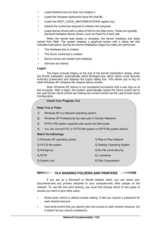Network Fundamentals / 132
• Loads Ntoskrnl.exe but does not initialize it.
• Loads the hardware abstraction layer file (Hal.dll).
• Loads the HKEY_LOCAL_MACHINESYSTEM registry key.
• Selects the control set required to initialize the computer.
• Loads device drivers with a value of 0x0 for the Start entry. These are typically
low-level hardware device drivers, such as those for a hard disk.
When the kernel load phase is complete, the kernel initializes and takes
control from Ntldr. The system displays a graphical screen with a status bar that
indicates load status. During the kernel initialization stage four tasks are performed:
• The Hardware key is created.
• The Clone control set is created.
• Device drivers are loaded and initialized.
• Services are started.
Logon
The logon process begins at the end of the kernel initialization phase, when
the Win32 subsystem automatically starts Winlogon.exe, which starts Local Security
Authority (Lsass.exe) and displays the Logon dialog box. This allows you to log on
while Windows XP initializes the network device drivers.
Note: Windows XP startup is not considered successful until a user logs on at
the computer. After a logon, the system automatically copies the Clone control set to
the Last Known Good control set making the current control set the Last Known Good
Configuration.
Check Your Progress 10.2
State True or False
1] Windows XP is a Network operating system.
2] Windows XP Professional can take part in Domain Networks.
3] NTFS 5 file system supports user quota and disk quota.
4] You can convert FAT or FAT32 file system to NTFS file system without
Match the followings
1] Windows XP operating system 1] Peer to Peer Network
2] FAT32 file system 2] Desktop Operating System
3] Workgroup 3] No File Level security
4] NTFS 4] c:windows
5] System root 5] Disk Compression
10.4 SHARING FOLDERS AND PRINTERS
If you set up a Microsoft or Novell network client, you can share your
documents-and any printers attached to your computer-with other people on the
network. To use file and print sharing, you must first choose which of two types of
access you want to give other users.
• Share level control is default access setting. It lets you require a password for
each shared resource.
• User-level control lets you specify who has access to each shared resource, but
it doesn't let you require a password.
 
