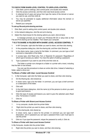 Windows XP / 133
TO CHECK FORM SHARE-LEVEL CONTROL TO USER-LEVEL-CONTROL
1. Click Start, point to settings, click control panel, and double click network.
2. Click the access control tab, and then click User-level access control.
3. In obtained list of users and group from type the name of the domain or server
you want to use, and then click ok.
4. You may be prompted to supply additional information about the domain or
server you specified.
5. Restart your computer.
To set-up file-and print-sharing services
1. Click Start, point to setting click control panel, and double click network.
2. In the network dialog box, click file and print sharing.
3. Select the check boxes for the sharing options you want, click ok twice
A message prompts you to insert your Windows 98 CD or setup disk so that
File and Print sharing can be installed. Then restart your computer.
10.5 TO SHARE A FOLDER WITH SHARE LEVEL ACCESS CONTROL
1. In MY Computer, right click the folder you want to share, and then dick sharing.
2. In the properties dialog box, dick the sharing tab, and then click Shred as
3. In the share name, type a name for the folder. In comment, you can type a brief
comment or description of the folder.
4. In access type, click Read only, Full, or Depends On password. Regardless of
which type of access you select. You have the option of adding a password.
5. Type a password if you want to use of the and then click ok.
The folder or printer icon changes to a folder or a printer with a hand, including
that the item is now shared.
You can use this procedure to share an entire disk drive. Instead of selecting a
folder, select a drive icon.
To Share a Folder with User -Level Access Control
1 . In My Computer, right click the folder you want to share, and then click sharing.
2. On the Sharing tab, click shared as
3. In share name, type a for the folder. In comment, you can type a brief comment
or a description of the folder.
4. Click add
5. In the Add Users dialog-box, click the name (s) of the persons to whom you want
to grant permissions.
6. Click the type of access permissions you want to give the selected users Read
only, Full access or Custom
7. Click ok.
To Share a Printer with Share-Level Access Control
1 . In my computer, double click the printer folder
2. Right click the printer you want to share, and then click sharing
3. On the sharing tab, dick shared as
4. In share name, type a name for the printed. In comment you can type brief
description, and in password you can type a password that a user must type to
use the printer
5. Click ok. If you type the password, retype the password to verify it. Click ok.
To Share a Printer with User-Level Access Control
In My Computer, double click the printer folder.
2. Right click the printer you wan to share, and then click sharing.
 