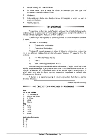 Network Fundamentals / 134
3. On the sharing tab, click shared as.
4. In share name, type a name for printer. In comment you can type brief
component description of the printer
5. Clicks add.
6. In the add users dialog box, click the names of the people to whom you want to
grant permissions.
7. Click full access.
10.6 SUMMARY
An operating system is a part of system software that is loaded into computer
on boot up that is responsible for running other applications and provide interfaces to
interact with other programs that uses system hardware.
Multitasking is the capability of operating system to handle more than one task
of a time.
Two types of Multitasking.
i) Co-operative Multitasking
ii) Preemptive Multitasking.
Windows XP operating system is either 32 bit or 64 bit operating system that
run in two different modes which are kernel & user, Windows XP supports three file
systems.
i) File Allocation table (Fat16)
ii) FAT 32
iii) New Technology file system (NTFS)
Microsoft designed the internet connection firewall (ICF) for use in the home
and by small businesses. It provides protection on computers directly connected to
internet, A Windows XP professional supports two secure network environments in
which users are able to share common resources, regardless of network size
Workgroup and domains.
A domain is a logical grouping of network computers that share a central
directory database.
Source : http://etutorials.org
10.7 CHECK YOUR PROGRESS – ANSWERS
10.1
Fill in the blanks
1] 32 bit or 64 bit
2] Kernel and User
3] 2 CPUs.
4] 4GB
5] Home
10.2
1] False
2] True
3] True
4] True
5] False
Match the followings
1] – 2]
2] –3]
3] –1]
4] --5]
5] –4] .
 