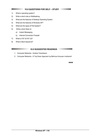 Windows XP / 135
10.8 QUESTIONS FOR SELF – STUDY
1) What is operating system?
2) Write a short note on Multitasking.
3) What are the features of Desktop Operating System.
4) What are the features of Windows XP?
5) What are the types of File System?
6) Write a short Note on
a) Instant Messaging
b) Internet Connection Firewall
7) What is FAT & FAT 32?
8) What is Boot sequence?
10.9 SUGGESTED READINGS
1. Computer Networks : Andrew Tanenbaum
2. Computer Networks : A Top Down Approach by Behrouz forouzan mosharraf

 