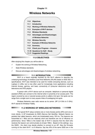 Wireless Networks / 137
Chapter 11
Wireless Networks
11.0 Objectives
11.1 Introduction
11.2 Working of Wireless Networks
11.3 Examples of Wi-Fi devices
11.4 Wireless Standards
11.5 Advantages and Disadvantages
of Wireless Networks
11.6 Wireless Security
11.7 Example of Wireless Networks
11.8 Summary
11.9 Check your Progress – Answers
11.10 Questions for Self – Study
11.11 Suggested Readings
11.0 OBJECTIVES
After studying this chapter you will be able to-
 Explain the working of Wireless Networking.
 State Wireless standards.
 Discuss advantages and disadvantages of wireless networking.
11.1 INTRODUCTION
Wi-Fi is a brand originally licensed by the Wi-Fi alliance to describe the
underlying technology of wireless Local Area Networks (WLAN) based on IEEE 802.11
specifications. Wi-Fi was intended to be used for mobile computing devices, such as
Laptops in LANs, but is now often used for increasingly more applications including
Internet Access, gaming, and basic connectivity of consumer electronics such as
televisions and DVD players.
A person with a Wi-Fi device such as computer, telephone or personal digital
assistant (PDA) can connect to the internet when in proximity of an access point. The
region covered by one or several access points is called a hot spot. Hot spots can be
range from a single room to many square miles of overlapping hot spots.
Wireless Networks uses radio waves as its carrier. (RF 2.4 GHz to 5 GHz).
Wi-Fi stands for Wireless Fidelity.
11.2 WORKING OF WIRELESS NETWORKS
The typical Wi-Fi setup contains one or more Access points (APs) and one or
more clients. A AP broadcasts its SSID (Service Set Identifier, Network Name) via
packets that called beacons, which are broadcasted every 100 ms. The beacons are
transmitted at 1 Mb/s and are relatively short and therefore are not of influence on
performance. Since 1Mb/s is the lowest rate of Wi-Fi it assures that the client who
receives the beacon can communicate at at least 1Mb/s . Based on the settings (e.g.
the SSID) , the client may decide whether to connect to an AP. Also the firmware
running on the client Wi-Fi is of influence. Say two APs of the same SSID are in the
 