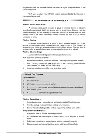 Network Fundamentals / 138
range of the client, the firmware may decide based on signal strength to which of two
APs it will connect.
Wi-Fi uses spectrum near 2.4 GHz, which is a standardized and unlicensed by
international agreement.
11.3 EXAMPLES OF WI-FI DEVICES
Wireless Access Point (WAP)
A wireless access point connects a group of wireless stations to adjacent
wired local area network (LAN). An access point is similar to an Ethernet Hub, but
instead of relaying on LAN data only to other LAN stations, an access point can relay
wireless data to all other compatible wireless devices as well as LAN stations
connected by wires.
Wireless Routers
A wireless router connects a group of Wi-Fi enabled devices (i.e. PDAs,
laptops etc) to adjacent wired network (such as cable modem or DSL modem). A
wireless access router is a wireless access point combined with an Ethernet Hub. A
wireless router forwards between your wireless subnet and any other subnet.
Wireless Ethernet Bridge
A wireless Ethernet Bridge connect two separate networks.
Wi-Fi supported operating systems:-
1] Microsoft Windows XP, Vista and Windows 7 have a good support for wireless.
2] Mac Operating system has good Wi-Fi support and operating system includes
native support for Apple “AirPort” Wi-Fi cards.
3] Linux has excellent support for most of wireless cards.
11.1 Check Your Progress
Fill in the blanks
A] Wi-Fi stands for ………………..
B] Wi-Fi users ………………..as its carrier.
C] A ………………..connects a group of wireless stations to adjacent wired local
area network (LAN).
D] A ………………..connect two separate networks.
Wireless Capabilities :-
1] It provides temporary connections to and existing cable (Wired) networks.
2] Provides backup (redundant) to an existing wired networks.
3] Extend the networks beyond the limits of copper or even fiber optic cables.
Usage of Wireless Networks:-
1] Busy areas such as lobbies, and reception areas.
2] For people who are constantly on move such as doctors in hospitals, in isolated
areas.
3] Buildings or departments where physical settings changes frequently.
3] Structures such as historical buildings where cabling would be difficult.
 