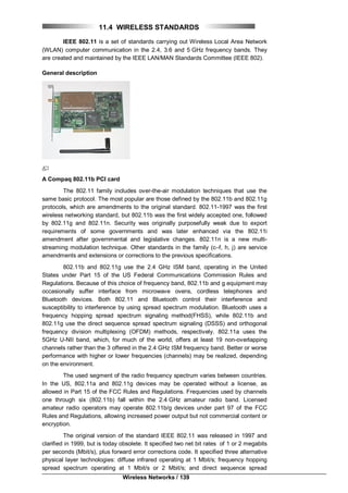 Wireless Networks / 139
11.4 WIRELESS STANDARDS
IEEE 802.11 is a set of standards carrying out Wireless Local Area Network
(WLAN) computer communication in the 2.4, 3.6 and 5 GHz frequency bands. They
are created and maintained by the IEEE LAN/MAN Standards Committee (IEEE 802).
General description
A Compaq 802.11b PCI card
The 802.11 family includes over-the-air modulation techniques that use the
same basic protocol. The most popular are those defined by the 802.11b and 802.11g
protocols, which are amendments to the original standard. 802.11-1997 was the first
wireless networking standard, but 802.11b was the first widely accepted one, followed
by 802.11g and 802.11n. Security was originally purposefully weak due to export
requirements of some governments and was later enhanced via the 802.11i
amendment after governmental and legislative changes. 802.11n is a new multi-
streaming modulation technique. Other standards in the family (c–f, h, j) are service
amendments and extensions or corrections to the previous specifications.
802.11b and 802.11g use the 2.4 GHz ISM band, operating in the United
States under Part 15 of the US Federal Communications Commission Rules and
Regulations. Because of this choice of frequency band, 802.11b and g equipment may
occasionally suffer interface from microwave ovens, cordless telephones and
Bluetooth devices. Both 802.11 and Bluetooth control their interference and
susceptibility to interference by using spread spectrum modulation. Bluetooth uses a
frequency hopping spread spectrum signaling method(FHSS), while 802.11b and
802.11g use the direct sequence spread spectrum signaling (DSSS) and orthogonal
frequency division multiplexing (OFDM) methods, respectively. 802.11a uses the
5GHz U-NII band, which, for much of the world, offers at least 19 non-overlapping
channels rather than the 3 offered in the 2.4 GHz ISM frequency band. Better or worse
performance with higher or lower frequencies (channels) may be realized, depending
on the environment.
The used segment of the radio frequency spectrum varies between countries.
In the US, 802.11a and 802.11g devices may be operated without a license, as
allowed in Part 15 of the FCC Rules and Regulations. Frequencies used by channels
one through six (802.11b) fall within the 2.4 GHz amateur radio band. Licensed
amateur radio operators may operate 802.11b/g devices under part 97 of the FCC
Rules and Regulations, allowing increased power output but not commercial content or
encryption.
The original version of the standard IEEE 802.11 was released in 1997 and
clarified in 1999, but is today obsolete. It specified two net bit rates of 1 or 2 megabits
per seconds (Mbit/s), plus forward error corrections code. It specified three alternative
physical layer technologies: diffuse infrared operating at 1 Mbit/s; frequency hopping
spread spectrum operating at 1 Mbit/s or 2 Mbit/s; and direct sequence spread
 