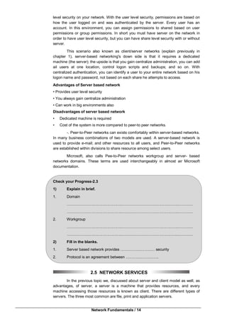 Network Fundamentals / 14
level security on your network. With the user level security, permissions are based on
how the user logged on and was authenticated by the server. Every user has an
account. In this environment, you can assign permissions to shared based on user
permissions or group permissions. In short you must have server on the network in
order to have user level security, but you can have share level security with or without
server.
This scenario also known as client/server networks (explain previously in
chapter 1), server-based networking's down side is that it requires a dedicated
machine (the server); the upside is that you gain centralize administration, you can add
ail users at one location, control logon scripts and backups; and so on. With
centralized authentication, you can identify a user to your entire network based on his
logon name and password, not based on each share he attempts to access.
Advantages of Server based network
• Provides user level security
• You always gain centralize administration
• Can work in big environments also
Disadvantages of server based network
• Dedicated machine is required
• Cost of the system is more compared to peer-to peer networks.
-. Peer-to-Peer networks can exists comfortably within server-based networks.
In many business combinations of two models are used. A server-based network is
used to provide e-mail; and other resources to all users, and Peer-to-Peer networks
are established within divisions to share resource among select users.
Microsoft, also calls Pee-to-Peer networks workgroup and server- based
networks domains. These terms are used interchangeably in almost air Microsoft
documentation.
Check your Progress-2.3
1) Explain in brief.
1. Domain
……………………………………..……………………………………..…………
……………………………………..……………………………………..…………
2. Workgroup
……………………………………..……………………………………..…………
……………………………………..……………………………………..…………
2) Fill in the blanks.
1. Server based network provides ……………………… security
2. Protocol is an agreement between ……………………..
2.5 NETWORK SERVICES
In the previous topic we, discussed about server and client model as well, as
advantages, of server, a server is a machine that provides resources, and every
machine accessing those resources is known as client. There are different types of
servers. The three most common are file, print and application servers.
 