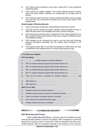 Network Fundamentals / 142
2] Wi-Fi silicon pricing continues to come down, making Wi-Fi a very economical
networking option.
3] Wi-Fi products are widely available in the market. Different brands of access
points and client network interfaces are interoperable at the basic level of
service.
4] Wi-Fi networks support roaming, in which a mobile client station such as a laptop
can move from one access point to another as the user moves around in the
building areas.
Disadvantages of Wireless Networks
1] Power consumption is fairly high, making battery life and heat a concern.
3] The most common wireless encryption standard, Wired Equivalent Privacy or
WEP has been shown to be breakable even when correctly configured.
3] Wi-Fi networks have limited range. A typical Wi-Fi home router using 802.11b or
802.11g standard with a stock antenna might have a range of 45 Meters (Indoor)
and 90 Meters (outdoor).
4] Wi-Fi networks can be monitored and used to read and copy data (including
personal information) transmitted over the network when encryption is not
enabled.
5] The frequency which 802.11b and 802.11g operates is 2.4GHz which can lead
to interference with cordless phones in the super high frequency range.
11.2 Check your progress
Fill In the blanks
1] ……………... is IEEE standard for Wireless Networks.
2] 802.11a wireless standard supports data transfer speed up to ……………...
3] 802.11b wireless standard supports data transfer speed up to ……………...
4] 802.11g wireless standard supports data transfer speed up to ……………...
5] 802.11n wireless standard supports data transfer speed up to ……………...
6] There are two modes of operation for wireless networks ……………... and
……………...
7] WEP stands for ……………...……………...
8] WPA stands for ……………...……………...
State True or false
1] Wireless networks are secured networks……………...
2] Wireless Access points are required in Infrastructure Mode. …………
3] Power consumption of wireless devices is very less. ……………...
4] Wi-Fi networks has unlimited network range. ……………...
5] Wireless networks are easy to configure. ……………...
11.6 WIRELESS SECURITY
WEP (Wired Equivalent Privacy)
Short for Wired Equivalent Privacy, a security protocol for wireless local area
networks (WLANs) defined in the 802.11b standard. WEP is designed to provide the
same level of security as that of a wired LAN. LANs are inherently more secure than
WLANs because LANs are somewhat protected by the physical of their structure,
 