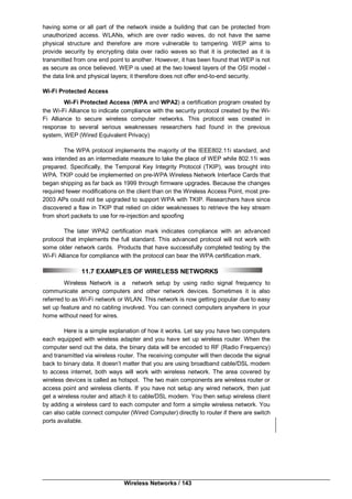 Wireless Networks / 143
having some or all part of the network inside a building that can be protected from
unauthorized access. WLANs, which are over radio waves, do not have the same
physical structure and therefore are more vulnerable to tampering. WEP aims to
provide security by encrypting data over radio waves so that it is protected as it is
transmitted from one end point to another. However, it has been found that WEP is not
as secure as once believed. WEP is used at the two lowest layers of the OSI model -
the data link and physical layers; it therefore does not offer end-to-end security.
Wi-Fi Protected Access
Wi-Fi Protected Access (WPA and WPA2) a certification program created by
the Wi-Fi Alliance to indicate compliance with the security protocol created by the Wi-
Fi Alliance to secure wireless computer networks. This protocol was created in
response to several serious weaknesses researchers had found in the previous
system, WEP (Wired Equivalent Privacy)
The WPA protocol implements the majority of the IEEE802.11i standard, and
was intended as an intermediate measure to take the place of WEP while 802.11i was
prepared. Specifically, the Temporal Key Integrity Protocol (TKIP), was brought into
WPA. TKIP could be implemented on pre-WPA Wireless Network Interface Cards that
began shipping as far back as 1999 through firmware upgrades. Because the changes
required fewer modifications on the client than on the Wireless Access Point, most pre-
2003 APs could not be upgraded to support WPA with TKIP. Researchers have since
discovered a flaw in TKIP that relied on older weaknesses to retrieve the key stream
from short packets to use for re-injection and spoofing
The later WPA2 certification mark indicates compliance with an advanced
protocol that implements the full standard. This advanced protocol will not work with
some older network cards. Products that have successfully completed testing by the
Wi-Fi Alliance for compliance with the protocol can bear the WPA certification mark.
11.7 EXAMPLES OF WIRELESS NETWORKS
Wireless Network is a network setup by using radio signal frequency to
communicate among computers and other network devices. Sometimes it is also
referred to as Wi-Fi network or WLAN. This network is now getting popular due to easy
set up feature and no cabling involved. You can connect computers anywhere in your
home without need for wires.
Here is a simple explanation of how it works. Let say you have two computers
each equipped with wireless adapter and you have set up wireless router. When the
computer send out the data, the binary data will be encoded to RF (Radio Frequency)
and transmitted via wireless router. The receiving computer will then decode the signal
back to binary data. It doesn’t matter that you are using broadband cable/DSL modem
to access internet, both ways will work with wireless network. The area covered by
wireless devices is called as hotspot. The two main components are wireless router or
access point and wireless clients. If you have not setup any wired network, then just
get a wireless router and attach it to cable/DSL modem. You then setup wireless client
by adding a wireless card to each computer and form a simple wireless network. You
can also cable connect computer (Wired Computer) directly to router if there are switch
ports available.
 