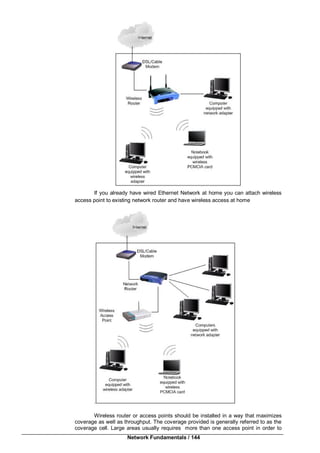 Network Fundamentals / 144
If you already have wired Ethernet Network at home you can attach wireless
access point to existing network router and have wireless access at home
.
Wireless router or access points should be installed in a way that maximizes
coverage as well as throughput. The coverage provided is generally referred to as the
coverage cell. Large areas usually requires more than one access point in order to
 