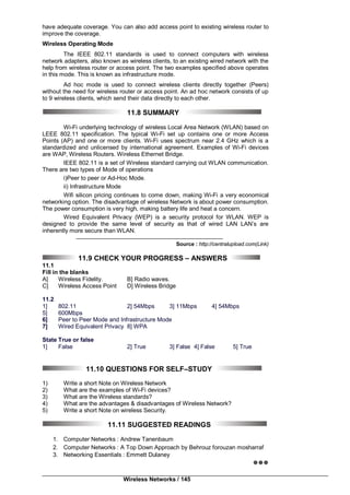 Wireless Networks / 145
have adequate coverage. You can also add access point to existing wireless router to
improve the coverage.
Wireless Operating Mode
The IEEE 802.11 standards is used to connect computers with wireless
network adapters, also known as wireless clients, to an existing wired network with the
help from wireless router or access point. The two examples specified above operates
in this mode. This is known as infrastructure mode.
Ad hoc mode is used to connect wireless clients directly together (Peers)
without the need for wireless router or access point. An ad hoc network consists of up
to 9 wireless clients, which send their data directly to each other.
11.8 SUMMARY
Wi-Fi underlying technology of wireless Local Area Network (WLAN) based on
LEEE 802.11 specification. The typical Wi-Fi set up contains one or more Access
Points (AP) and one or more clients. Wi-Fi uses spectrum near 2.4 GHz which is a
standardized and unlicensed by international agreement. Examples of Wi-Fi devices
are WAP, Wireless Routers. Wireless Ethernet Bridge.
IEEE 802.11 is a set of Wireless standard carrying out WLAN communication.
There are two types of Mode of operations
i)Peer to peer or Ad-Hoc Mode.
ii) Infrastructure Mode
Wifi silicon pricing continues to come down, making Wi-Fi a very economical
networking option. The disadvantage of wireless Network is about power consumption.
The power consumption is very high, making battery life and heat a concern.
Wired Equivalent Privacy (WEP) is a security protocol for WLAN. WEP is
designed to provide the same level of security as that of wired LAN LAN’s are
inherently more secure than WLAN.
Source : http://centralupload.com(Link)
11.9 CHECK YOUR PROGRESS – ANSWERS
11.1
Fill in the blanks
A] Wireless Fidelity. B] Radio waves.
C] Wireless Access Point D] Wireless Bridge
11.2
1] 802.11 2] 54Mbps 3] 11Mbps 4] 54Mbps
5] 600Mbps
6] Peer to Peer Mode and Infrastructure Mode
7] Wired Equivalent Privacy 8] WPA
State True or false
1] False 2] True 3] False 4] False 5] True
11.10 QUESTIONS FOR SELF–STUDY
1) Write a short Note on Wireless Network
2) What are the examples of Wi-Fi devices?
3) What are the Wireless standards?
4) What are the advantages & disadvantages of Wireless Network?
5) Write a short Note on wireless Security.
11.11 SUGGESTED READINGS
1. Computer Networks : Andrew Tanenbaum
2. Computer Networks : A Top Down Approach by Behrouz forouzan mosharraf
3. Networking Essentials : Emmett Dulaney

 