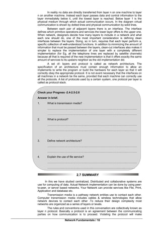 Network Fundamentals / 16
In reality no data are directly transferred from layer n on one machine to layer
n on another machine. Instead each layer passes data and control information to the
layer immediately below it, until the lowest layer is reached. Below layer 1 is the
physical medium through which actual communication occurs. In the diagram virtual
communication is shown by dotted lines and physical communication by solid lines.
Between each pair of adjacent layers there is an interface. The interface
defines which primitive operations and services the lower layer offers to the upper one.
When network, designers decide how many layers to include in a network and what
each one should do, one of the most important consideration is defining clean
interfaces between the layers. Doing, so in turn, requires that each layer perform a,
specific collection of well-understood functions. In addition to minimizing the amount of
information that must be passed between the layers, clean-cut interfaces also makes it
simpler to replace the implementation of one layer with a completely different
implementation (for Eg, all the telephone lines are replaced by satellite channels)
because all that is required of the new implementation is that it offers exactly the same
amount of services to its upstairs neighbor as the old implementation did.
A set of- layers and protocol is called as network architecture. The
specification of an architecture must contain enough information to allow an
implements to write the program or build the hardware for each layer so that it will
correctly obey the appropriate protocol. It is not event necessary that the interfaces on
all machines in a network be the same, provided that each machine can correctly use
all the protocols. A list of protocols used by a certain system, one protocol per layer is
called as protocol stack.
Check your Progress -2.4-2.5-2.6
Answer in brief.
1. What is transmission media?
……………………………………..……………………………………..…………
……………………………………..……………………………………..…………
2. What is protocol?
……………………………………..……………………………………..…………
……………………………………..……………………………………..…………
3. Define network architecture?
……………………………………..……………………………………..…………
……………………………………..……………………………………..…………
4. Explain the use of file service?
……………………………………..……………………………………..…………
…………………………….……………..……………………………..…………
2.7 SUMMARY
In this we have studied centralized, Distributed and collaborative systems are
use for computing of data. Actual Network implementation can be done by using peer-
to-peer, or server based networks. Your Network can provide services like File, Print,
Application and database etc.
Transmission media is a pathway network entities use to contact each other.
Computer transmission media includes cables & wireless technologies that allow
network devices to contact each other .To reduce their design complexity most
networks are organized as a series of layers or levels.
The rules and conventions used in this conversation are collectively known as
layer n protocol. Basically a protocol is an agreement between the communicating
parties on how communication is to proceed. Violating the protocol will make
 