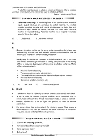 Basic Computer Networking / 17
communication more difficult, if not impossible.
A set of layers and protocol is called as network architecture. A list of potocols
used by a certain system, one protocol per layer is called as, protocol.
Source : nptel.iitm.ac.in(E-book)
2.8 CHECK YOUR PROGRESS – ANSWERS
1. Centralize computing-: all networking done at one central location. In this all
input / output interfaces are connected to central machine. The method
provides excellent security and central administration as both data and
application logic resides on central machine. On other hand centralize
machine is very costly to buy. As central machine has to respond every node
speed of this system is low.
2) 1. Cooperative 2. One central location
2.3
1)
1.Domain- domain is nothing but the server on the network in order to have user
level security. With the user level security, permissions are based on how the
User logged ort and was authenticated by the server.
2.Workgroup-: In peer-to-peer networks, by installing network card in machines
and connect them through some type of cabling, can participate in the sharing
of files or resources. Such system of networking is called as workgroup. Merits
of Server-based network-
• Provides user level security.
• You always gain centralize administration,
• Can work in big environments also. Demerits of peer-to-peer network-
• Provides share level security
• Can work in small environments only.
2) 1) User Level 2) Communicating Parties
2.4 , 2.5 &2.6
1. Transmission media is a pathway to network -entities use to contact each other.
2. A set of rules for different computer machine which determines how to
communicate with each other through transmission media, is called as protocol.
3. Network architecture-: A set of layers and protocol is called as network
architecture.
4. File server stores files on the network for clients to access. They provide a
central location to find data. All users can see same information at same time.
They, also provide central point for back operations.
2.9 QUESTIONS FOR SELF – STUDY
I. Answer the following questions.
1. Why server based networks are preferred?
2. What is protocol stack?
3. Define layer?
 