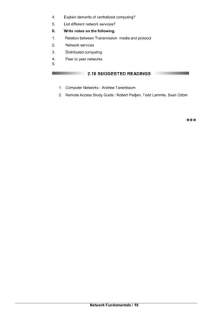 Network Fundamentals / 18
4. Explain demerits of centralized computing?
5. List different network services?
II. Write notes on the following.
1. Relation between Transmission media and protocol
2. Network services
3. Distributed computing
4. Peer to peer networks
5.
2.10 SUGGESTED READINGS
1. Computer Networks : Andrew Tanenbaum
2. Remote Access Study Guide : Robert Padjen, Todd Lammle, Sean Odom

 