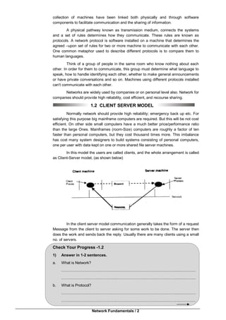 Network Fundamentals / 2
collection of machines have been linked both physically and through software
components to facilitate communication and the sharing of information.
A physical pathway known as transmission medium, connects the systems
and a set of rules determines how they communicate. These rules are known as
protocols. A network protocol is software installed on a machine that determines the
agreed –upon set of rules for two or more machine to communicate with each other.
One common metaphor used to describe different protocols is to compare them to
human languages.
Think of a group of people in the same room who know nothing about each
other. In order for them to communicate, this group must determine what language to
speak, how to handle identifying each other, whether to make general announcements
or have private conversations and so on. Machines using different protocols installed
can't communicate with each other.
Networks are widely used by companies or on personal level also. Network for
companies should provide high reliability, cost efficient, and recourse sharing.
1.2 CLIENT SERVER MODEL
Normally network should provide high reliability; emergency back up etc. For
satisfying this purpose big mainframe computers are required. But this will be not cost
efficient. On other side small computers have a much better price/performance ratio
than the large Ones. Mainframes (room-Size) computers are roughly a factor of ten
faster than personal computers, but they cost thousand times more. This imbalance
has cost many system designers to build systems consisting of personal computers,
one per user with data kept on one or more shared file server machines.
In this model the users are called clients, and the whole arrangement is called
as Client-Server model, (as shown below)
In the client server model communication generally takes the form of a request
Message from the client to server asking for some work to be done. The server then
does the work and sends back the reply. Usually there are many clients using a small
no. of servers.
Check Your Progress -1.2
1) Answer in 1-2 sentences.
a. What is Network?
……………………………………..……………………………….…………..…………
……………………………………..……………………………….…………..…………
b. What is Protocol?
……………………………………..……………………………….…………..…………
……………………………………..……………………………….…………..…………
 