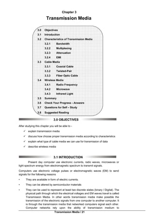 Transmission Media / 21
Chapter 3
Transmission Media
3.0 Objectives
3.1 Introduction
3.2 Characteristics of Transmission Media
3.2.1 Bandwidth
3.2.2 Multiplexing
3.2.3 Attenuation
3.2.4 EMI
3.3 Cable Media
3.3.1 Coaxial Cable
3.3.2 Twisted-Pair
3.3.3 Fiber Optic Cable
3.4 Wireless Media
3.4.1 Radio Frequency
3.4.2 Microwave
3.4.3 Infrared Light
3.5 Summary
3.6 Check Your Progress - Answers
3.7 Questions for Self – Study
3.8 Suggested Reading
3.0 OBJECTIVES
After studying this chapter you will be able to -
 explain transmission media
 discuss how choose proper transmission media according to characteristics
 explain what type of cable media we can use for transmission of data
 describe wireless media
3.1 INTRODUCTION
Present day computer use electronic currents, radio waves, microwaves or
light spectrum energy from electromagnetic spectrum to transmit signals.
Computers use electronic voltage pulses or electromagnetic waves (EM) to send
signals for the following reasons
• They are available in form of electric currents.
• They can be altered by semiconductor materials
• They can be used to represent at least two discrete states (binary / Digital). The
physical path through which the electrical voltages and EM waves travel is called
Transmission Media. In other words transmission media make possible the
transmission of the electronic signals from one computer to another computer. It
is through the transmission media that networked computers signal each other.
Computer networks rely upon the ability of transmission medium to
 