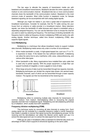 Transmission Media / 23
The two ways to allocate the capacity of transmission media are with
baseband and broadband transmissions. Baseband devotes the entire capacity of the
medium to one communication channel. Broadband lets two or more communication
channels share the bandwidth of the communication medium. Baseband is the most
common mode of operation. Most LANs function in baseband mode, for Sample
baseband signaling can be accomplished with both analog digital signals.
Although you might not realize it, you have a great deal of experience with
broadband transmission. Consider for example, that the TV cable coming into your
house from an antenna or cable provider is a broadband medium. Many television
signals, can share the bandwidth of cable because each signal is modulated using a
separately assigned frequency. You can use the television tuner to choose the channel
you want to watch by selecting its frequency; This technique of dividing bandwidth into
frequency band is called as frequency division multiplexing (FDM) and works only with
analog signals. Another technique, called time division multiplexing (TDM), also
supports digital signals.
3.2.2 Multiplexing
Multiplexing is a technique that allows broadband media to support multiple
data channels. Multiplexing makes sense only under a number of circumstances :
1. When media bandwidth is costly. A high-speed leased line, such as a T1 or T3,
is expensive to lease. If the leased line has sufficient bandwidth, multiplexing
can allow the same line to carry mainframe, LAN, voice, videoconferencing, and
various other data types.
2. When bandwidth is idle. Many organizations have installed fiber optic cable that
is used only to partial capacity. With the proper equipment, a single fiber can
support hundreds of megabits- or even a gigabit or more of data.
3. When large amounts of data must be transmitted through low capacity channels.
Multiplexing techniques can divided the original data stream into several lower-
bandwidth channels, each of which can be transmitted through a lower capacity
medium. The signals can then be recombined at the receiving end.
Multiplexing refers to combining multiple data channels for transmission on
common medium. from medium. Demultiplexing refers to recovering the original
separate channels from multiplexed signal. Multiplexing and demultiplexing performed
by a multiplexor, which usually have both capabilities.
Frequency division multiplexing (FDM)
This technique works by converting all data channels to analog form. Each
analog signal can be modulate by a separate frequency (called a carrier frequency)
that makes it possible to recover that signal during the demultiplexing process. At the
receiving end the demultiplexor can select the desired carrier signal and use it to
extract the data signal and use it to extract the data signal from the channel.
FDM can be used in broadband LANs (a standard for Ethernet also exist) one
advantage of FDM is that it supports bi-directional signaling on the same cable.
Baseband Broadband
 