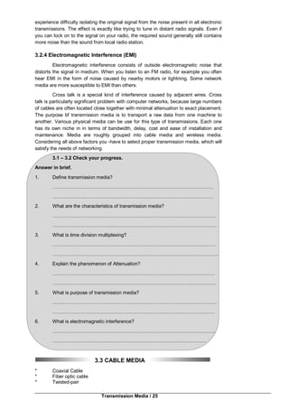 Transmission Media / 25
experience difficulty isolating the original signal from the noise present in all electronic
transmissions. The effect is exactly like trying to tune in distant radio signals. Even if
you can lock on to the signal on your radio, the required sound generally still contains
more noise than the sound from local radio station.
3.2.4 Electromagnetic Interference (EMI)
Electromagnetic interference consists of outside electromagnetic noise that
distorts the signal in medium. When you listen to an FM radio, for example you often
hear EMI in the form of noise caused by nearby motors or lightning. Some network
media are more susceptible to EMI than others.
Cross talk is a special kind of interference caused by adjacent wires. Cross
talk is particularly significant problem with computer networks, because large numbers
of cables are often located close together with minimal attenuation to exact placement.
The purpose bf transmission media is to transport a raw data from one machine to
another. Various physical media can be use for this type of transmissions. Each one
has its own niche in in terms of bandwidth, delay, cost and ease of installation and
maintenance. Media are roughly grouped into cable media and wireless media.
Considering all above factors you -have to select proper transmission media, which will
satisfy the needs of networking.
3.1 – 3.2 Check your progress.
Answer in brief.
1. Define transmission media?
……………….……………….……………….……………….……………………
……………….……………….……………….……………………….……………
2. What are the characteristics of transmission media?
……………….……………….……………….……………………..….……………
……………….……………….……………….………………………………………
3. What is time division multiplexing?
……………….……………….……………….……………….…….……….………
……………….……………….……………….……………….………………………
4. Explain the phenomenon of Attenuation?
……………….……………….……………….……………….………….…………
……………….……………….……………….………………………...……………
5. What is purpose of transmission media?
……………….……………….……………….………………………………………
……………….……………….……………….……………….………….…………
6. What is electromagnetic interference?
……………….……………….……………….……………….……………..………
……………….……………….……………….……………….…..……………
3.3 CABLE MEDIA
* Coaxial Cable
* Fiber optic cable
* Twisted-pair
 