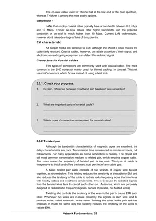 Network Fundamentals / 28
The co-axial cable used for Thinnet fall at the low end of the cost spectrum,
whereas Thicknet is among the more costly options.
Bandwidth -
LANs that employ coaxial cable typically have a bandwidth between 8.5 mbps
and 10 Mbps. Thicker co-axial cables offer higher bandwidth, and the potential
bandwidth of co-axial is much higher than 10 Mbps. Current LAN technologies,
however don’t take advantage of take of this potential.
EMI characteristic
All copper media are sensitive to EMI, although the shield in coax makes the
cable fairly resistant, Coaxial cables, however, do radiate a portion of their signal, and
electronic eavesdropping equipment can detect this radiated signal.
Connectors for Coaxial cables
Two types of connectors are commonly used with coaxial cable. The most
common is the BNC corrector mainly used for thinnet cabling. In contrast Thicknet
uses N-Connectors, which Screw instead of using a twist lock.
3.3.1. Check your progress.
1. Explain, difference between broadband and baseband coaxial cables?
…………………….…………………….…………………….………………..………
…………………….…………………….…………………….…………………………
2. What are important parts of co-axial cable?
…………………….…………………….……………………………….………………
…………………….…………………….……………………………….………………
3. Which types of connectors are required for co-axial cable?
…………………….…………………….…………………………..….………………
…………………….…………………….………………………..…….………………
3.3.2 Twisted pair
Although the bandwidth characteristics of magnetic tapes are excellent, the
delay characteristics are poor. Transmission time is measured in minutes or hours, not
milliseconds. For many applications an online connection is needed. The oldest and
still most common transmission medium is twisted pair, which employs copper cable.
One more reason for popularity of twisted pair is low cost. This type of cable is
inexpensive to install and offers the lowest cost per foot of-any cable type.
A basic twisted pair cable consists of two strands of copper wire twisted
together, as shown below. This twisting reduces the sensitivity of the cable to EMI and
also reduces the tendency of the cable to radiate radio frequency noise that interferes
with nearby cables and electronic components. This is because the radiated signals
from the twisted wires tens to cancel each other out. Antennas, which are purposely
designed to radiate radio frequency signals, consist of parallel, not twisted wires)
Twisting also controls the tendency of the wires in the pair to cause EMI each
other. Whenever two wires are in close proximity, the signals in each wire tend to
produce noise, called crosstalk, in the other. Twisting the wires in the pair reduces
crosstalk in much the same way that twisting reduces the tendency of the wires to
radiate EMI.
 