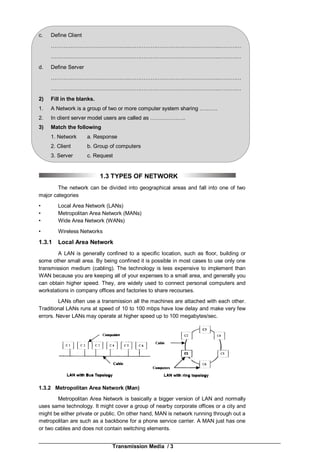 Transmission Media / 3
c. Define Client
……………………………………..……………………………….…………..…………
……………………………………..……………………………….…………..…………
d. Define Server
……………………………………..……………………………….…………..…………
……………………………………..……………………………….…………..…………
2) Fill in the blanks.
1. A Network is a group of two or more computer system sharing ……….
2. In client server model users are called as ………………..
3) Match the following
1. Network a. Response
2. Client b. Group of computers
3. Server c. Request
1.3 TYPES OF NETWORK
The network can be divided into geographical areas and fall into one of two
major categories
• Local Area Network (LANs)
• Metropolitan Area Network (MANs)
• Wide Area Network (WANs)
• Wireless Networks
1.3.1 Local Area Network
A LAN is generally confined to a specific location, such as floor, building or
some other small area. By being confined it is possible in most cases to use only one
transmission medium (cabling). The technology is less expensive to implement than
WAN because you are keeping all of your expenses to a small area, and generally you
can obtain higher speed. They, are widely used to connect personal computers and
workstations in company offices and factories to share recourses.
LANs often use a transmission all the machines are attached with each other.
Traditional LANs runs at speed of 10 to 100 mbps have low delay and make very few
errors. Never LANs may operate at higher speed up to 100 megabytes/sec.
1.3.2 Metropolitan Area Network (Man)
Metropolitan Area Network is basically a bigger version of LAN and normally
uses same technology. It might cover a group of nearby corporate offices or a city and
might be either private or public. On other hand, MAN is network running through out a
metropolitan are such as a backbone for a phone service carrier. A MAN just has one
or two cables and does not contain switching elements.
 