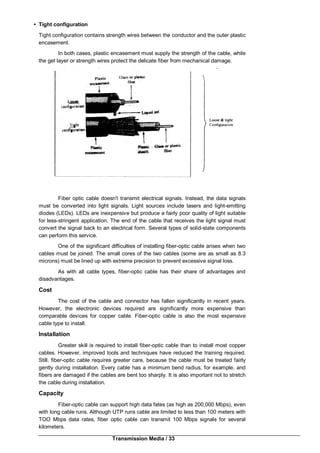 Transmission Media / 33
• Tight configuration
Tight configuration contains strength wires between the conductor and the outer plastic
encasement.
In both cases, plastic encasement must supply the strength of the cable, while
the get layer or strength wires protect the delicate fiber from mechanical damage.
Fiber optic cable doesn't transmit electrical signals. Instead, the data signals
must be converted into light signals. Light sources include lasers and light-emitting
diodes (LEDs). LEDs are inexpensive but produce a fairly poor quality of light suitable
for less-stringent application. The end of the cable that receives the light signal must
convert the signal back to an electrical form. Several types of solid-state components
can perform this service.
One of the significant difficulties of installing fiber-optic cable arises when two
cables must be joined. The small cores of the two cables (some are as small as 8.3
microns) must be lined up with extreme precision to prevent excessive signal loss.
As with all cable types, fiber-optic cable has their share of advantages and
disadvantages.
Cost
The cost of the cable and connector has fallen significantly in recent years.
However, the electronic devices required are significantly more expensive than
comparable devices for copper cable. Fiber-optic cable is also the most expensive
cable type to install.
Installation
Greater skill is required to install fiber-optic cable than to install most copper
cables. However, improved tools and techniques have reduced the training required.
Still, fiber-optic cable requires greater care, because the cable must be treated fairly
gently during installation. Every cable has a minimum bend radius, for example, and
fibers are damaged if the cables are bent too sharply. It is also important not to stretch
the cable during installation.
Capacity
Fiber-optic cable can support high data fates (as high as 200,000 Mbps), even
with long cable runs. Although UTP runs cable are limited to less than 100 meters with
TOO Mbps data rates, fiber optic cable can transmit 100 Mbps signals for several
kilometers.
 