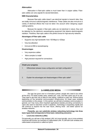 Network Fundamentals / 34
Attenuation
Attenuation in fiber-optic cables is much lower than in copper cables. Fiber-
optic cables can carry signals for several kilometers.
EMI Characteristics
Because fiber-optic cable doesn’t use electrical signals to transmit data, they
are totally immune to electromagnetic interference. These cables are also immune to a
variety of electrical effects that must be taken into account when designing copper
cabling systems.
Because the signals in fiber-optic cable are not electrical in nature, they cant
be detected by the electronic eavesdropping equipment that detects electromagnetic
radiation. Therefore, fiber-optic cable is the perfect choice for high-security networks.
Advantages of Fiber optic cable
• Supports very high bandwidth- from 100 Mbps to >2Gbps
• Very low alteration
• Immune to EMI or eavesdropping
Disadvantages
• Very expensive cables
• More complex to install
• High precision required for connections
Cheek your progress.
1. Differentiate between loose configuration and tight configuration?
…………………….…………………….…………………….………………………
…………………….…………………….…………………………….………………
2. Explain the advantages and disadvantages of fiber optic cable?
…………………….…………………….…………………….……….………………
…………………….…………………….…………………………….………………
3.4 WIRELESS MEDIA
Our age has given rise to in formation junkies: people who need to be online
all the time. For these mobile users, twisted pair, coax, and fiber optics are of no use.
They need to get their hits of data for their laptop, notebook or palm top. Without being
depending on the terrestrial communication infrastructure, for these users wireless
communication is the answer. In this section we will look at wireless communication in
general, as it has many other important applications besides providing connectivity to
users who want to read their e-mail in airplanes. Technology is expanding rapidly and
will continue to expand into the near future, offering more and better options for
wireless networks.
Presently, you can subdivide wireless networking technology into three
basic types that corresponds to three basic networking scenarios :
• Local area networks (LANs)
Occasionally you will see a fully wireless LAN, but more typically, one or more wireless
machines will function as members of cable-based LAN. A LAN with both wireless and
cable-based components is called as hybrid.
 