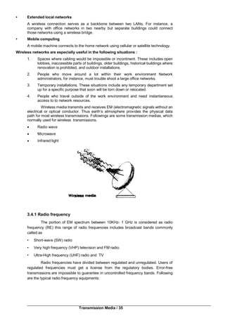 Transmission Media / 35
• Extended local networks
A wireless connection serves as a backbone between two LANs, For instance, a
company with office networks in two nearby but separate buildings could connect
those networks using a wireless bridge.
• Mobile computing
A mobile machine connects to the home network using cellular or satellite technology.
Wireless networks are especially useful in the following situations :
1. Spaces where cabling would be impossible or incontinent. These includes open
lobbies, inaccessible parts of buildings, older buildings, historical buildings where
renovation is prohibited, and outdoor installations.
2. People who move around a lot within their work environment Network
administrators, for instance, must trouble shoot a large office networks.
3. Temporary installations. These situations include any temporary department set
up for a specific purpose that soon will be torn down or relocated.
4. People who travel outside of the work environment and need instantaneous
access to to network resources.
Wireless media transmits and receives EM (electromagnetic signals without an
electrical or optical conductor. Thus earth’s atmosphere provides the physical data
path for most wireless transmissions. Followings are some transmission medias, which
normally used for wireless transmissions.
 Radio wave
 Microwave
 Infrared light
3.4.1 Radio frequency
The portion of EM spectrum between 10KHz- 1 GHz is considered as radio
frequency (RE) this range of radio frequencies includes broadcast bands commonly
called as
• Short-wave (SW) radio
• Very high frequency (VHP) television and FM radio.
• Ultra-High frequency (UHF) radio and TV
Radio frequencies have divided between regulated and unregulated. Users of
regulated frequencies must get a license from the regulatory bodies. Error-free
transmissions are impossible to guarantee in uncontrolled frequency bands. Following
are the typical radio frequency equipments:
 