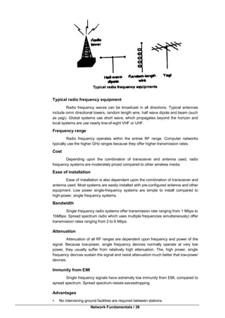 Network Fundamentals / 36
Typical radio frequency equipment
Radio frequency waves can be broadcast in all directions. Typical antennas
include omni directional towers, random length wire, half wave dipole and beam (such
as yagi). Global systems use short wave, which propagates beyond the horizon and
local systems are use nearly line-of-sight VHF or UHF.
Frequency range
Radio frequency operates within the entree RF range. Computer networks
typically use the higher GHz ranges because they offer higher transmission rates.
Cost
Depending upon the combination of transceiver and antenna used, radio
frequency systems are moderately priced compared to other wireless media.
Ease of installation
Ease of installation is also dependant upon the combination of transceiver and
antenna used. Most systems are easily installed with pre-configured antenna and other
equipment. Low power single-frequency systems are simple to install compared to
high-power, single frequency systems.
Bandwidth
Single frequency radio systems offer transmission rate ranging from 1 Mbps to
10Mbps. Spread spectrum radio which uses multiple frequencies simultaneously) offer
transmission rates ranging from 2 to 6 Mbps.
Attenuation
Attenuation of all RF ranges are dependent upon frequency and power of the
signal. Because low-power, single frequency devices normally operate at very low
power, they usually suffer from relatively high attenuation. The, high power, single
frequency devices sustain the signal and resist attenuation much better that low-power
devices.
Immunity from EMI
Single frequency signals have extremely low immunity from EMI, compared to
spread spectrum. Spread spectrum resists eavesdropping.
Advantages
• No intervening ground facilities are required between stations.
 