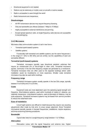 Transmission Media / 37
• Directional equipment is not needed.
• Stations can be stationary or mobile; even on aircraft or marine vessels.
• Radio is accessible to users thought the world
• Radio transceivers are inexpensive.
Disadvantages
• AH RF transmission devices may require frequency licensing.
• Only low bandwidths are offered (between 1 Mbps to 10 Mbps)
• Highly susceptible to external interference and jamming.
• Except spread spectrum radio, al single-frequency radio devices are susceptible
to eavesdropping.
3.4.2 Microwave
Microwave data communication system is' exit in two forms:
• Terrestrial (earth-based) systems
• Satellite systems
Functionally both terrestrial and satellite systems use the same frequencies (
in the range of 1 GHz to 300 GHz) and are similar, but the capabilities of each are
somewhat different.
Terrestrial (earth-based) systems
Terrestrial, microwave typically uses directional parabolic antennas that
require an unobstructed |^|h or line-of-sight to other units. Terrestrial microwave
signals, commonly in the low GHz frequency ranged are generated by a transceiver.
Terrestrial microwave links are often used to link separate buildings where cable
installation would be troublesome or more expensive, Smaller scale terrestrial
microwave may also be used within buildings.
Frequency range
Terrestrial microwave system usually operate in the low GHz range, typically
between 4 to 6-GHz and 21 to 23 GHz
Costs
Equipment costs are most dependant upon the operating signal strength and
frequency. Short-distance systems, used within hundreds of meters of .distance, are
relatively inexpensive. Long-distance systems, used at kilometers of distance, may be
quite expensive. Terrestrial microwave systems may be leased from service providers
to reduce the initial fixed costs.
Ease of installation
Line-of sight systems are difficult to install because they require very exacting
adjustments often made by trial error, to ensur proper alignment. Since Terrestrial
microwaves typically operate in licensed frequencies, installations, require expensive
and time-consuming licensing procedures.
Bandwidth
Typical data rates for a single-frequency range between 1 to 10 Mbps.
Attenuation
Attenuation varies with the signal frequency and antenna size. Higher
 