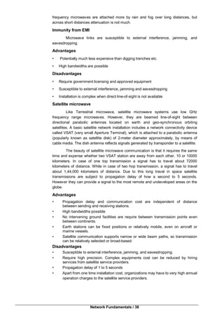 Network Fundamentals / 38
frequency microwaves are attached more by rain and fog over long distances, but
across short distances attenuation is not much.
Immunity from EMI
Microwave links are susceptible to external interference, jamming, and
eavesdropping.
Advantages
• Potentially much less expensive than digging trenches etc.
• High bandwidths are possible
Disadvantages
• Require government licensing and approved equipment
• Susceptible to external interference, jamming and eavesdropping
• Installation is complex when direct line-of-sight is not available
Satellite microwave
Like Terrestrial microwave, satellite microwave systems use low GHz
frequency range microwaves. However, they are beamed line-of-sight between
directional parabolic antennas located on earth and geo-synchronous orbiting
satellites. A basic satellite network installation includes a network connectivity device
called VSAT (very small Aperture Terminal), which is attached to a parabolic antenna
(popularly known as satellite disk) of 2-meter diameter approximately, by means of
cable media. The dish antenna reflects signals generated by transponder to a satellite.
The beauty of satellite microwave communication is that it requires the same
time and expense whether two VSAT station are away from each other, 10 or 10000
kilometers. In case of one top transmission a signal has to travel about 72000
kilometers of distance. While in case of two hop transmission, a signal has to travel
about 1,44,000 kilometers of distance. Due to this long travel in space satellite
transmissions are subject to propagation delay of how a second to 5 seconds.
However they can provide a signal to the most remote and undeveloped areas on the
globe.
Advantages
• Propagation delay and communication cost are independent of distance
between sending and receiving stations.
• High bandwidths possible
• No intervening ground facilities are require between transmission points even
between continents.
• Earth stations can be fixed positions or relatively mobile, even on aircraft or
marine vessels.
• Satellite communication supports narrow or wide beam paths, so transmission
can be relatively selected or broad-based.
Disadvantages
• Susceptible to external interference, jamming, and eavesdropping.
• Require high precision. Complex equipments cost can be reduced by hiring
services from satellite service providers.
• Propagation delay of 1 to 5 seconds
• Apart from one time installation cost, organizations may have to very high annual
operation charges to the satellite service providers.
 