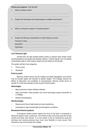 Transmission Media / 39
Check your progress - 3.4.1 & 3.4.2
1. What is wireless media?
…………………….…………………….……………….…………….…………….……
…………………….…………………….……………………..……….…………………
2. Explain the advantages and disadvantages of satellite transmission?
…………………….…………………….…………………….…………………………
…………………….…………………….…………………………….…………………
3. What is a frequency range for Terrestrial system?
…………………….…………………….…………………………….…………..………
…………………….…………………….…………………..………….…………………
4. Explain the following characteristics of radio frequency waves?
Frequency range……………….……………………..……….…………………….
Bandwidth……………….………………………….….…………………………….
Attenuation……………….…………………………….…………………………….
3.4.3 Infrared Light
Infrared links are light emitting diodes (LEDs) or Injection laser diodes (ILDs)
and photodiodes to exchange data between stations. Infrared signals -are not capable
of penetrating walls or other opaque objects and are diluted by strong light.
This system will fail in two categories
1. Point to point
2. Broadcast
Point to point
Because infrared waves may be cheaply and easily Segregated, pure beams
may be focused tightly and directed at specific targets. This strategy reduces the
effects of attenuation and possibility of eavesdropping. Remote control device to
operate TV is file best example of point-to-point infrared system:
Advantages
• Mass production makes interface relatively
• High transmission rates possible, but current technology support bandwidth up
to 16Mbps.
• Resists eavesdropping.
Disadvantages
• Requires strict line-of-sight paths and exact positioning.
• Susceptible to high intensity light and atmospheric conditions.
Broadcast Infrared systems
A broadcast infrared system relaxes the focus of the beam to broadcast or
diffuse the signal to span a wide area. This method is also commonly used with remote
controls and other user devices. It is much easier to line up transceivers using this
technique and receiving devices have much more flexibility to move around. One
transceiver may communicate with multiple.
 
