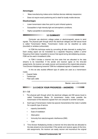 Network Fundamentals / 40
Advantages
• Mass manufacturing makes some interface devices relatively inexpensive
• Does not require exact positioning and is ideal for locally mobile devices
Disadvantages
• Lower transmission rates than point to point infrared systems.
• Susceptible to high intensity light and atmospheric conditions.
• Highly susceptible to eavesdropping.
3.5 SUMMARY
Computer use electronic voltage pulses or electromagnetic waves to send
signals. The physical path through which the electrical voltages and EM waves travel
is called Transmission Media. Transmission media can be classified as cable
(bounded) or wireless (unbounded).
In FDM this technique works by converting all data channels to analog form.
Each analog signal can be modulated by a separate frequency (called a carrier
frequency) that makes it possible to recover that signal during demultiplexing process..
FDM can be used in broadband LANs
In TDM it divides a channel into time slots that are allocated to the data
streams to be transmitted. If the sender and receiver agree on the time-slot
assignments, the receiver can easily recover and reconstruct the original data streams;
Time Division Multiplexing transmits TDM the multiplexed signals in baseband mode.
In this we also studied different type of cables are used as a transmission
media
• Coaxial Cable
• Twisted-pair
. Fiber optic cable
Source : www.scribd.com(Link)
3.6 CHECK YOUR PROGRESS – ANSWERS
3.1 – 3.2
1. The physical path through which the electrical voltages and EM waves travel is
called Transmission Media. Or transmission media make possible the
transmission of the electronic signals from one computer to another computer.
2. Each type of transmission media has special characteristics that make it suitable
for a specific type of service.
• capacity (bandwidth)
• Ease of installation
• Attenuation
• Immunity from electromagnetic interference (EMI)
• Cost
3. Time Division Multiplexing divides a channel into time slots that are allocated to
the data streams to be transmitted. If the sender and receiver agree oh the time-
slot assignments, the receiver can easily recover and reconstruct the original
 