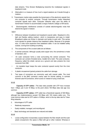 Transmission Media / 41
data streams. Time Division Multiplexing transmits the multiplexed signals in
baseband mode.
4. Attenuation is a measure of how much a signal weakens as it travels through a
medium. ;
5. Transmission media make possible the transmission of the electronic signals from
one computer to another computer. Through transmission media networked
computer signals each other. Computer networks relay upon the ability of
transmission medium to accommodate a range of electric voltage or EM waves.
6. Electromagnetic interference consists of outside electromagnetic noise that
distorts the signal in medium.
3.3.1
1. Difference between broadband and baseband coaxial cable-: Baseband is thin,
light and flexible cabling medium,; which is inexpensive and easy to install.
Broadband cables are thicker in diameter and harder to work with. This carries
more signals for greater distance then baseband cables. Because of its greater
size, it is also more expensive than baseband cable. It can be installed safely
outside, running from building to building.
2. The components of the co-axial cable are as follows-:
• A central conductor, Although usually solid copper wire, this sometimes is made
of standard, wire
• An outer conductor forms a tube surrounding the central conductor. This
conductor can consist of braided wires, metallic foil or both. The outer conductor,
frequency called the shield, servers as a ground and also protects the inner
conductor from EMI.
• An insulation layer keeps the outer conductor spaced evenly from the inner
conductor.
• A plastic encasement (jacket) protects the cable from damage.
3. Two types of connectors are commonly used with coaxial cable. The most
common is the BNC connector mainly used for thinnet cabling. In contrast
thicknet uses N-Connectors, which screw on instead of using a twist lock.
3.3.2
Capacity of UTP cables - The data rates possible with UTP have increase
from 1 Mbps; pat 4 and 16 Mbps, to the point where 100 Mbps data rate age now
common.
Capacity of STP cables-: STP cable has a theoretical capacity of 500 Mbps,
although few implementations exceed 155 Mbps with 100 meters cable runs. .The
most common data rate for STP cable is 16 Mbps, which is the top data rate for Token
Ring networks.
2. Advantages of UTP cable
• Relatively inexpensive
• Easily installed, managed, and reconfigured
• Basic technology and standards are matured and stable
3.3.3
1. Loose configuration incorporates a space between the fiber sheath and the outer
plastic encasement; this space is filled with gel or other material. Whereas |n
 