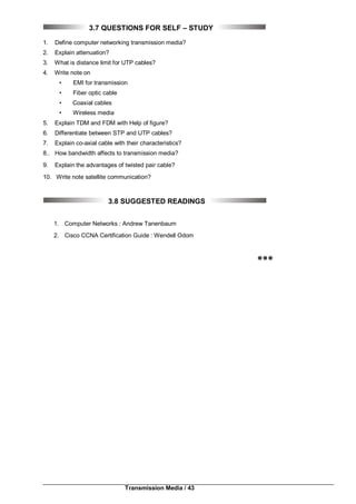 Transmission Media / 43
3.7 QUESTIONS FOR SELF – STUDY
1. Define computer networking transmission media?
2. Explain attenuation?
3. What is distance limit for UTP cables?
4. Write note on
• EMI for transmission
• Fiber optic cable
• Coaxial cables
• Wireless media
5. Explain TDM and FDM with Help of figure?
6. Differentiate between STP and UTP cables?
7. Explain co-axial cable with their characteristics?
8.. How bandwidth affects to transmission media?
9. Explain the advantages of twisted pair cable?
10. Write note satellite communication?
3.8 SUGGESTED READINGS
1. Computer Networks : Andrew Tanenbaum
2. Cisco CCNA Certification Guide : Wendell Odom

 
