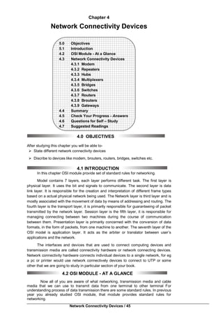 Network Connectivity Devices / 45
Chapter 4
Network Connectivity Devices
5.0 Objectives
5.1 Introduction
4.2 OSI Module - At a Glance
4.3 Network Connectivity Devices
4.3.1 Modem
4.3.2 Repeaters
4.3.3 Hubs
4.3.4 Multiplexers
4.3.5 Bridges
4.3.6 Switches
4.3.7 Routers
4.3.8 Brouters
4.3.9 Gateways
4.4 Summary
4.5 Check Your Progress - Answers
4.6 Questions for Self – Study
4.7 Suggested Readings
4.0 OBJECTIVES
After studying this chapter you will be able to-
 State different network connectivity devices
 Discribe to devices like modem, brouters, routers, bridges, switches etc.
4.1 INTRODUCTION
In this chapter OSI module provide set of standard rules for networking.
Model contains 7 layers, each layer performs different task. The first layer is
physical layer. It uses the bit and signals to communicate. The second layer is data
link layer. It is responsible for the creation and interpretation of different frame types
based on a actual physical network being used. The Network layer is third layer and is
mostly associated with the movement of data by means of addressing and routing. The
fourth layer is the transport layer, it is primarily responsible for guaranteeing of packet
transmitted by the network layer. Session layer is the fifth layer, it is responsible for
managing connecting between two machines during the course of communication
between them. Presentation layer is primarily concerned with the conversion of data
formats, in the form of packets, from one machine to another. The seventh layer of the
OSI model is application layer. It acts as the arbiter or translator between user’s
applications and the network.
The interfaces and devices that are used to connect computing devices and
transmission media are called connectivity hardware or network connecting devices.
Network connectivity hardware connects individual devices to a single network, for eg
a pc or printer would use network connectively devices to connect to UTP or some
other that we are going to study in particular section of your book.
4.2 OSI MODULE - AT A GLANCE
Now all of you are aware of what networking, transmission media and cable
media that we can use to transmit data from one terminal to other terminal For
understanding process of data transmission there are some standard rules. In previous
year you already studied OSl module, that module provides standard rules for
networking.
 