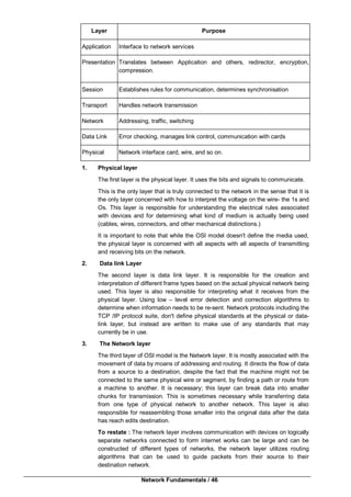 Network Fundamentals / 46
Layer Purpose
Application Interface to network services
Presentation Translates between Application and others, redirector, encryption,
compression.
Session Establishes rules for communication, determines synchronisation
Transport Handles network transmission
Network Addressing, traffic, switching
Data Link Error checking, manages link control, communication with cards
Physical Network interface card, wire, and so on.
1. Physical layer
The first layer is the physical layer. It uses the bits and signals to communicate.
This is the only layer that is truly connected to the network in the sense that it is
the only layer concerned with how to interpret the voltage on the wire- the 1s and
Os. This layer is responsible for understanding the electrical rules associated
with devices and for determining what kind of medium is actually being used
(cables, wires, connectors, and other mechanical distinctions.)
It is important to note that while the OSI model doesn't define the media used,
the physical layer is concerned with all aspects with all aspects of transmitting
and receiving bits on the network.
2. Data link Layer
The second layer is data link layer. It is responsible for the creation and
interpretation of different frame types based on the actual physical network being
used. This layer is also responsible for interpreting what it receives from the
physical layer. Using low – level error detection and correction algorithms to
determine when information needs to be re-sent. Network protocols including the
TCP /IP protocol suite, don't define physical standards at the physical or data-
link layer, but instead are written to make use of any standards that may
currently be in use.
3. The Network layer
The third layer of OSI model is the Network layer. It is mostly associated with the
movement of data by moans of addressing and routing. It directs the flow of data
from a source to a destination, despite the fact that the machine might not be
connected to the same physical wire or segment, by finding a path or route from
a machine to another. It is necessary; this layer can break data into smaller
chunks for transmission. This is sometimes necessary while transferring data
from one type of physical network to another network. This layer is also
responsible for reassembling those smaller into the original data after the data
has reach edits destination.
To restate : The network layer involves communication with devices on logically
separate networks connected to form internet works can be large and can be
constructed of different types of networks, the network layer utilizes routing
algorithms that can be used to guide packets from their source to their
destination network.
 