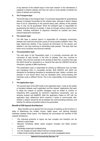 Network Connectivity Devices / 47
A key element of the network layer is that each network in the internetwork is
assigned a network address and they are used to route packets constitute the
topics of address and switching.
4. The Transport layer
The fourth layer is the transport layer. It is primarily responsible for guaranteeing
delivery of packets transmitted by the network layer, although it doesn't always
have to do so. Depending on the protocol being used, delivery of the packets
may or may not be guaranteed. When the transport layer is responsible for
guaranteeing the delivery of packets, it does so through various means of error
control, including verification of sequence members for packets and other-
protocol-dependant mechanism.
5. The session layer
The fifth layer is session layer-it is responsible for managing connections
between two machines during the course of communication between- them. This
layer determines whether it has received all information for the session and
whether it can stop receiving or transmitting data packets. This layer also has
built-in error correction and recovery methods.
6. The presentation layer
The sixth layer Is the Presentation layer. it is primarily concerned with the
conversion of data formats, in the form of packets, from one, machine to
another. One common example is the sending of data from a machine that uses
the ASCII format for characters to a, machine that uses the, EBCDIC format for
characters, typically of IBM mainframes.
The presentation layer is responsible for picking up differences such as these
and translating them to compatible formats. Both EBCDIC and ASCII are
standards for translating characters to hexadecimal code. Letters, numbers; and
symbols in one format which must be translated when communicating with
machines using a different format. This is the responsibility of the presentation
layer.
7. The Application layer
The seventh layer of the QSI model is the application layer. It acts as the arbiter
or translator between user's application and the network. Applications that want
to utilise the network to transfer messages must be written to conform to
networking APIs supported by machine’s networking components, such as
windows sockets and NetBIOS. After the application makes an API call, the
application layer determines which machine it wants to communicate with,
whether a session should be set up between the communicating machines, and
whether the delivery pf packets needs to be guaranteed.
Benefit of OSI layered Architecture
Many benefits can be gained from the process of breaking up the functions or
tasks of Networking into smaller chunks, called layers, and defining standard
interfaces between these layers, The following list summarises the benefits of OSI
Layered architecture:
• The individual protocols or layers are less complex and therefore can be
defined in great detail.
• Reduced complexity allows easier program changes and faster product
evolution.
• It facilitates systematic troubleshooting.
• You can change one layer without having to change all layers.
• It helps divide complex network operation into more manageable layers.
 